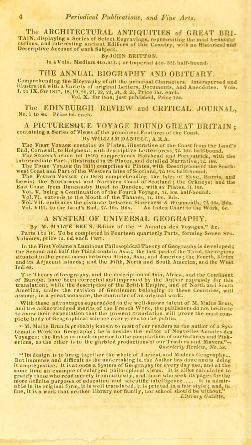 The ARCHITECTURAL ANTIQUITIES of GREAT BRI- TAIN, displaying a Series of Select Engravings, representing the most beautiful curious, nnd interesting ancient. Edifices of this Country, with an Historical and Descriptive Account of each Subject. By JOHN BRITTON. InAVols. Medium *to.31£.; or Imperial ito. 32L half-bound. THE ANNUAL BIOGRAPHY AND OBITUARY. Comprehending’ the Biography of all the principal Characters. Interspersed and illustrated with a Variety of original Letters, Documents, and Anecdotes. Vole. 1. to IX.for 1817, 18,19,20,21,22, 23, 24, & 25, Price 15*. each. Vol. X. for 1826, just published, Price 15*. The EDINBURGH REVIEW and CRITICAL JOURNAL, No. 1 to 86. Price 6s. each. A PICTURESQUE VOYAGE ROUND GREAT BRITAIN; containing a Series of Views of the prominent Features of the Coast. By WILLIAM DANIELL, A.ll.A. The First Voyage contains 28 Plates, illustrative of the Coast from the Land's End, Cornwall, to Holyhead, with descriptive Letter-press, 71. 10*. half-bound. The Second Voyage (of 1816) comprehends Holyhead ami Portpatrick, with the intermediate Parts, illustrated in 28 Plates,and detailed Narrative, 11. 16*. The Third Voyage (in 1617) comprises 42 Plates, with Descriptions of the South- west Coast and Part of the Western Isles of Scotland, 7L 10*. lmlf-bound. The Fourth Voyage (in 1818) comprehending the Isles of Skye, Harris, and Lewis; the North-west and Northern Coast of Scotland ; the Orkneys; aud the East Coast from Duncansby Head to Dundee, with 42 Plates. 1L 10*. Vol. V. being a Continuation of the Fourth Voyage, 7L. 10*. half-bound. Vol. VI. extends to the Mouth of the Thames, ll. 10*. Bds. Vol. VH. embraces the distance between Slieerness & Weymouth, 1L 10*. Bds. Vol. VIII. to the Land’s End, 7L. 10*. Bds. An Index Chart to the Work, 6*. A SYSTEM OF UNIVERSAL GEOGRAPHY. By M. MALTE BItUN, Editor of the •* Annales des Voyages,” &c. Parts 1 to lo. To be completed in Fourteen quarterly Parts, forming Seven Svo. Volumes, price 7s. Grf. each Hart. In the First Volume a Luminous Philosophical Theory of Geography is developed; the Second and half the Third contain Asia; the last part of the Third, the regions situated in the great ocean between Africa, Asia, and America; (he Fourth, Africa and its Adjacent islands; and the Fifth, North and South America, and the West Indies. The Theory ofGeography, and the description of Asia, Africa, and the Continent of Europe, have been corrected and improved by the Author expressly fur this translation; while the description of the British Empire, and of North and South America, under the revision of Gentlemen belonging to these Countries, will assume, in a great measure, the character of an original work. With these advantages superadded to the well-known talent of M. Malte Brun, and the acknowledged merits of the French Work, the publishers do not hesitate to avow their expectation that the present translation will prove the most com- plete body of Geographical science ever given to ihe public. “M. Malte Brun is probably known to most of our readers as the author of a Sys- tematic Work on Geography; he is besides the editor of Nouvelles Annales des Voyages: the first is as much superior to the compilations of our Guthries and Pink- ertons, as the other is to the garbled productions of our Trush rs nnd Mayors.”— Quarterly Rerieic, .Vo.52. “ Its design is to bring together the whole of Ancient and Modern Geography.. But immense and difficult as the undertaking is, the Author has done and is doing it ample justice. It is at once a System of Geography tor every day use, and at the same time an example of enlarged philosophical views. It is alike calculated to gratify those who read merely from curiosity, and those who seek its pages for the more definite purposes of education nnd scientific intelligence It is admir- able in its original form, it is well translated, it is printed in a fair style ; and, iu fine, it is a work that neither library nor family, nor school should be without.” Literary Gazette,