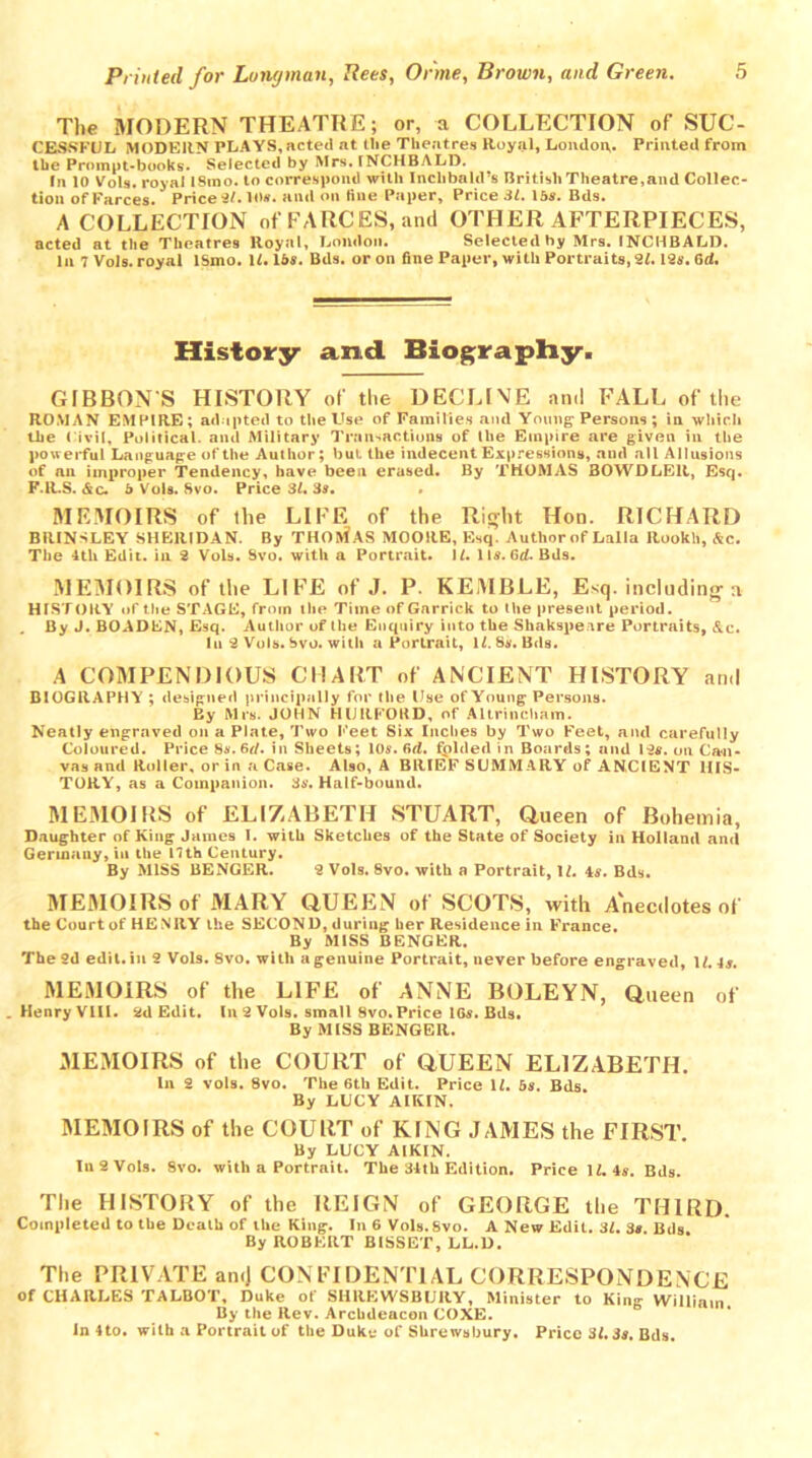 The MODERN THEATRE; or, a COLLECTION of SUC- CESSFUL MODERN PLAYS, acted at (lie Theatres Royal, London. Printed from the Prompt-books. Selected by Mrs. INCHBALD. In 10 Vols. royal ISmo. to correspond with Inclibald’s British Theatre,and Collec- tion of Farces. Price 31.10*. and on fine Paper, Price SI. 15*. Bds. A COLLECTION of FARCES, and OTHER AFTERPIECES, acted at the Theatres Royal, London. Selected by Mrs. INCHBALD. In 7 Vols. royal ISmo. 11.15*. Bds. or on fine Paper, with Portraits, 21.19*. 6d. History and Biography. GIBBON S HISTORY of the DECEIVE and FALL of the ROMAN EMPIRE; adapted to the Use of Families and Young Persons; in which the Civil, Political, and Military Transactions of llie Empire are given in the powerful Language of the Author; but the indecent Expressions, and all Allusions of an improper Tendency, have been erased. By THOMAS BOWDLElt, Esq. F.R.S. &c. b Vols. Svo. Price 31. 3s, , MEMOIRS of the LIFE of the Right Hon. RICHARD BRINSLEY SHERIDAN. By THOMAS MOORE, Esq. Author of Lalla Rookh, &c. The 4th Edit, in 2 Vols. Svo. with a Portrait. 11. 11a. fid. Bds. MEMOIRS of the LIFE of J. P. KEMBLE, Esq. including a HISTORY of the STAGE, from the Time of Garrick to the present period. By J. BOADEN, Esq. Author of the Enquiry into the Shakspenre Portraits, &c. lu 2 Vols. Svo. with a Portrait, 11. Si. Bds. A COMPENDIOUS CHART of ANCIENT HISTORY and BIOGRAPHY ; designed principally for the Use of Young Persons. By Mrs. JOHN HURFORD, of Altrincham. Neatly engraved on a Plate, Two Feet Six Inches by Two Feet, and carefully Coloured. Price 8a. 6d. in Sheets; 10a. fid. folded in Boards; and 12a. on Can- vas and Roller, or in a Case. AI90, A BRIEF SUMMARY of ANCIENT HIS- TORY, as a Companion. 3s. Half-bound. MEMOIRS of ELIZABETH STUART, Queen 0f Bohemia, Daughter of King James I. with Sketches of the State of Society in Holland and Germany, in the 17th Century. By MISS BENGER. 2 Vols. 8vo. with a Portrait, 1L 45. Bds. MEMOIRS of MARY QUEEN of SCOTS, with Anecdotes of the Court of HE NRY the SECOND, during her Residence in France. By MISS BENGER. The 9d edit, in 2 Vols. 8vo. with a genuine Portrait, never before engraved, II. 4*. MEMOIRS of the LIFE of ANNE BOLEYN, Queen of .Henry VIII. 2d Edit. In 2 Vols. small 8vo. Price 16a. Bds. By MISS BENGER. MEMOIRS of the COURT of QUEEN ELIZABETH. In 2 vols. Svo. The 6th Edit. Price \l. 5s. Bds. By LUCY AIKIN. MEMOIRS of the COURT of KING JAMES the FIRST. By LUCY AIKIN. In 2 Vols. Svo. with a Portrait. The 31th Edition. Price 11. 4s. Bds. The HISTORY of the REIGN of GEORGE the THIRD. Completed to the Death of tile King. In 6 Vols.Svo. A New Edit. 31. 3* Bds By ROBERT BISSET, LL.D. The PRIVATE amj CONFIDENTIAL CORRESPONDENCE of CHARLES TALBOT, Duke of SHREWSBURY, Minister to King William By the Rev. Archdeacon COXE. In 4to. with a Portrait of the Duke of Shrewsbury. Price 3*. 3a. Bds.
