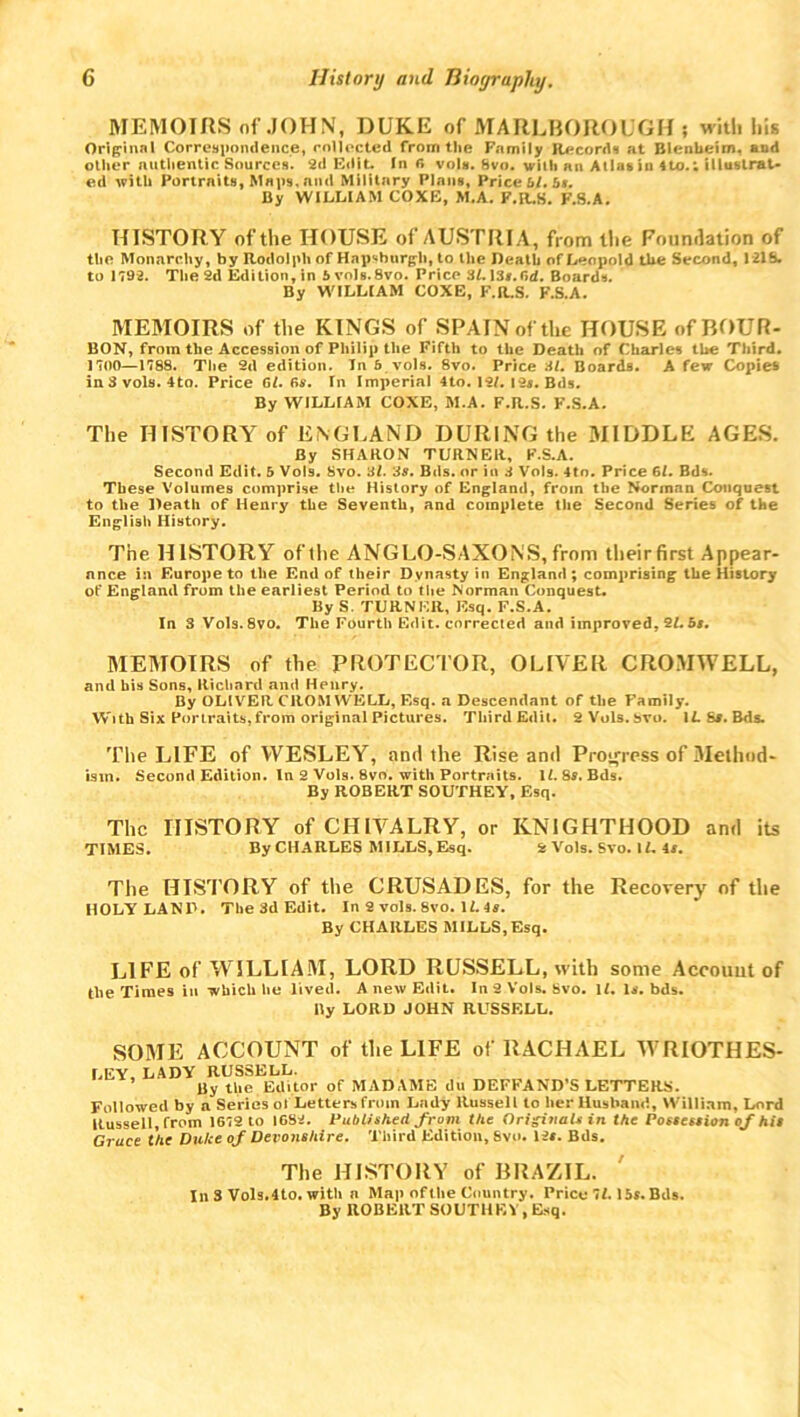 MEMOIRS of JOHN, DUKE of MARLBOROUGH ; with his Original Correspondence, collected from the Family Records at Blenheim, and oilier authentic Sources. 2d Edit. In r» vols. Svo. with an Allas in 4to.; illustrat- ed with Portraits, Maps, nml Military Plans, Price bl. bn. By WILLIAM COXE, M.A. F.R.S. F.S.A. HISTORY of the HOUSE of AUSTRIA, from the Foundation of the Monarchy, by Rodolph of Hapsburgli, to the Death of Leopold the Second, 121b. to 1792. The 2d Edition, in 5vols.8vo. Price SLl3#.0d. Boards. By WILLIAM COXE, F.R.S. F.S.A. MEMOIRS of the KINGS of SPAIN of the HOUSE ofBOUR- BON, from the Accession of Philip the Fifth to the Death of Charles the Third. 1700—1788. The 2d edition. In 5 vols. Svo. Price 31. Boards. A few Copies inSvols. 4to. Price 61. 6s. In Imperial 4to. 12L 12s. Bds. By WILLIAM COXE, M.A. F.R.S. F.S.A. The HISTORY of ENGLAND DURING the MIDDLE AGES. By SHARON TURNER, F.S.A. Second Edit. 5 V0I9. Svo. 3l. 38. Bds. or in 3 Vols. 4to. Price 61. Bds. These Volumes comprise the History of England, from the Norman Conquest to the Death of Henry the Seventh, and complete the Second Series of the English History. The HISTORY of the ANGLO-SAXONS, from their first Appear- nnc.e in Europe to the End of their Dynasty in England; comprising the History of England from the earliest Period to the Norman Conquest. By S. TURNER, Esq. F.S.A. In 3 Vols.8vo. The Fourth Edit, corrected and improved. 21. bs. MEMOIRS of the PROTECTOR, OLIVER CROMWELL, and his Sons, Richard and Henry. By OLIVER CROMWELL, Esq. a Descendant of the Family. With Six Portraits, from original Pictures. Third Edit. SVols.bvo. 11. 8*. Bds. The LIFE of WESLEY, and the Rise and Progress of Method- ism. Second Edition. In 8 Vols. Svo. with Portraits. II. 8s. Bds. By ROBERT SOUTHEY, Esq. The HISTORY of CHIVALRY, or KNIGHTHOOD and its TIMES. By CHARLES MILLS, Esq. 8 Vols. Sto. It. 4«. The HISTORY of the CRUSADES, for the Recovery of the HOLYLANP. The 3d Edit. In 2 vols. Svo.II. 4s. By CHARLES MILLS,Esq. LIFE of WILLIAM, LORD RUSSELL, with some Account of the Times in which he lived. A new Edit. In 2 Vols. Svo. U. Is. bds. Ry LORD JOHN RUSSELL. SOME ACCOUNT of the LIFE of RACHAEL WRIOTHES- LEY, LADY RUSSELL. By the Editor of MADAME du DEFFAND’S LETTERS. Followed by a Series ol Letters from Lady Russell to her Husband, William, Lord Russell, from 1679 to 1683. Published from the Originals in the Possession of hit Gruee the Dulse of Devonshire. Third Edition, Svo. 1 is. Bds. The HISTORY of BRAZIL. Ill 3 Vols.4to. with a Map of the Country. Price SI. 15s. Bds. By ROBERT SOUTHEY , Esq.