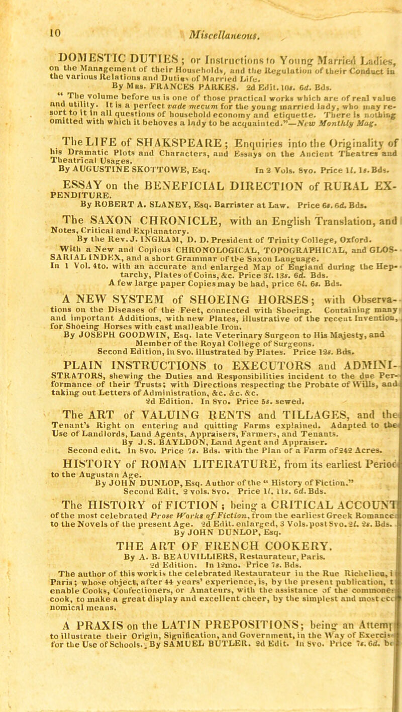 DOMES IIC DUTIES ; or Instructions to Young' Married Ladies, on the Management ot' their Household*, and ttje Regulation of their Conduct in tuc various Relations and Duties of Married Life. By Mns. FRANCES PARKES. 2d Edit. 10#. 6d. Bds. “ Thevolume before us is one of those practical works which are of real value and utility. It is a perfect vadt vtccum for the young married lady, who may re- sort to it in all questions of household economy and etiquette. There is nothing omitted with which it behoves a lady to be acquainted.”—New Monthly Mug. TlieLlFE of SHAKSPEARE; Enquiries into the Originalit}' of his Dramatic Plots and Characters, and Essays on the Ancient Theatres and Theatrical Usages. By AUGUSTINE SKOTTOWE, Esq. In 2 Vols. Svo. Price U. l#.Bds. ESSAY on the BENEFICIAL DIRECTION of RURAL EX- PENDITURE. By ROBERT A. SLANEY, Esq. Barrister at Law. Price 6#. 6d. Bds, The SAXON CHRONICLE, with an English Translation, and Notes, Critical and Explanatory. By the Rev. J. INGRAM, D. D. President of Trinity College, Oxford. With a New and Copious CHRONOLOGICAL, TOPOGRAPHICAL, and GLOS- S A RIAL INDEX, and a short Grammar of the Saxon Language. In 1 Vol. 4to. with an accurate and enlarged Map of England during the Hep- tarchy, Plates of Coins, &c. Price 31. 13#. 6cL Bds. A few large paper Copies may be had, price 61. 6#. Bds. A NEW SYSTEM of SHOEING HORSES; with Observa- tions on the Diseases of the Feet, connected with Shoeing. Containing many and important Additions, with new Plates, illustrative of the recent Invention, for Shoeing Horses with cast malleable Iron. By JOSEPH GOODWIN, Esq. late Veterinary Surgeon to His Majesty, and Member of the Royal College of Surgeons. Second Edition, in Svo. illustrated by Plates. Price 12#. Bds. PLAIN INSTRUCTIONS to EXECUTORS and ADMINI- STRATORS, shewing the Duties and Responsibilities incident to the due Per- formance of their Trusts; with Directions respecting the Probate of Wills, and taking out Letters of Administration, &c. &c. &c. 2d Edition. In 8vo. Price bs. sewed. The ART of VALUING RENTS and TILLAGES, and the Tenant’s Right on entering and quitting Farms explained. Adapted to the Use of Landlords, Land Agents, Appraisers, Farmers, and Tenants. By J.S. BAYLDON, Land Agent and Appraiser. Second edit. In 8vo. Price 1#. Bds. with the Plan of a Farm of242 Acres. HISTORY of ROMAN LITERATURE, from its earliest Periot to the Augustan Age. By JOHN DUNLOP, Esq. Author of the “ History of Fiction.” Second Edit. 2 vols. 8vo. Price 1/. il#. 6d. Bds. The HISTORY of FICTION; being a CRITICAL ACCOUNT of the most celebrated Prose Works of Fiction, from the earliest Greek Romance to the Novels of the present Age. 2d Edit, enlarged, 3 Vols. post Svo. 2L 2s. Bds. By JOHN DUNLOP, Esq. THE ART OF FRENCH COOKERY. By A. B. BEAUVILL1ERS, Restaurateur, Paris. 2d Edition. In 12mo. Price Is. Bds. The author of thi9 work is the celebrated Restaurateur iu the Rue Richeliea, i Paris ; whose object, after 44 years’ experience, is, by the present publication, t. enable Cooks, Confectioners, or Amateurs, with the assistance of the commoner cook, to make a great display and excellent cheer, by the simplest and mostecii nomical means. A PRAXIS on the LATIN PREPOSITIONS; being an Attem|i to illustrate their Origin, Signification, and Government, in the Way of Exerciv for the Use of Schools.. By SAMUEL BUTLER. 2d Edit, la Svo. Brice 7s.Cd. be