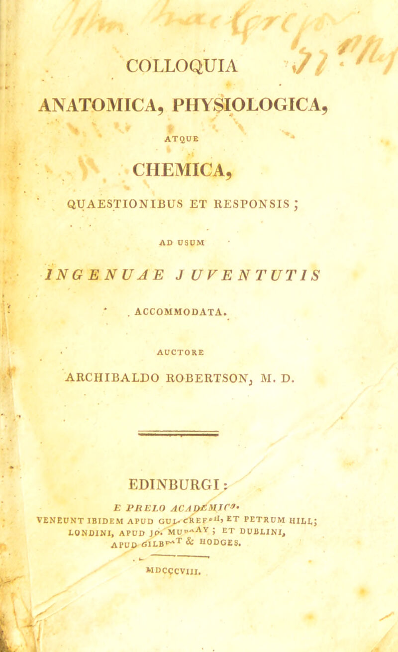 COLLOQUIA 't) *■ i ANATOMICA, PHYSIOLOGICA, VK \ % ATQUE CHEMICA, : 9 % • \ y QUAESTIONIBUS ET RESPONSIS ; AD USUM INGENUAE JUVENTUTIS . ACCOMMODATA. AUCTORE ARCHIBALDO ROBERTSON, M. D. EDINBURGI: E PHEI.0 ACADEMICA. VENEUNT IBIDEM APUD GU> CREF»1*» ET PETRUM HILE; LONDINI, APUD Jp.MU^AY ; ET DUBLINI, APUD <5ILBF-'t & H0DGE5. mdcqcviij.