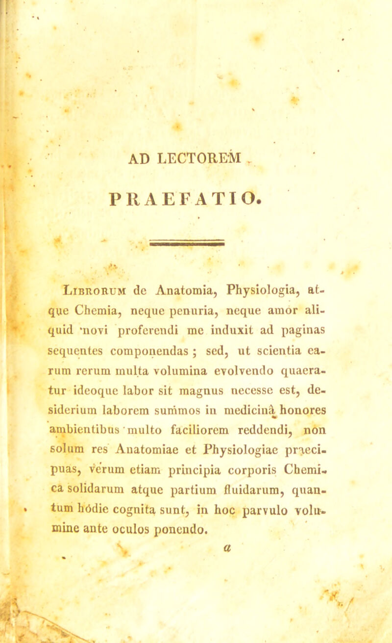 AD LECTOREM . PRAEFATIO. • . * • Librorum de Anatomia, Physiologia, at- que Chemia, neque penuria, neque amor ali- quid 'novi proferendi me induxit ad paginas sequentes componendas ; sed, ut scientia ea- rum rerum inulta volumina evolvendo quaera- tur ideoque labor sit magnus necesse est, de- siderium laborem summos in medicina honores ambientibus'multo faciliorem reddendi, non solum res Auatomiae et Physiologiae praeci- puas, verum etiam principia corporis Chemi. ca solidarum atque partium fluidarum, quan- tum hbdie cognita sunt, in hoc parvulo volu- mine ante oculos ponendo.