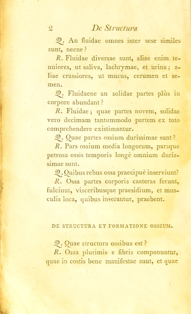 An fluidae omnes inter sese similes sunt, necne ? R. Fluidae diversae sunt, aliae enim te- nuiores, ut saliva, lachrymae, et urina; a- liae crassiores, ut mucus, cerumen et se- men. Fluidaene an solidae partes plus in corpore abundant ? R. Fluidae; quae partes novem, solidae vero decimam tantummodo partem ex toto comprehendere existimantur. Quae partes ossium durissimae sunt ? R. Pars ossium media longorum, parsque petrosa ossis temporis longe omnium duris- simae sunt. Ouibus rebus ossa praecipue inserviunt? R. Ossa partes corporis caeteras ferunt, fulciunt, visceribusque praesidium, et mus- culis loca, quibus inserantur, praebent. DE STRUCTURA ET FORMATIONE OSSIUM. Quae structura ossibus est ? R. Ossa plurimis e fibris componuntur, quae in costis bene manifestae sunt, et quae