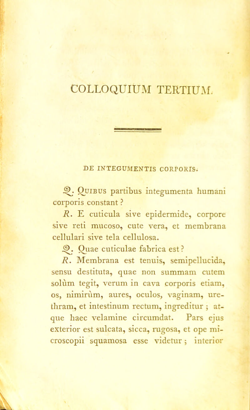 COLLOQUIUM TERTIUM. DE INTEGUMENTIS CORPOKIS. •Q; Quibus partibus integumenta humani corporis constant ? R. E cuticula sive epidermide, corpore sive reti mucoso, cute vera, et membrana cellulari sive tela cellulosa. jQ. Quae cuticulae fabrica est ? R. Membrana est tenuis, semipellucida, sensu destituta, quae non summam cutem solum tegit, verum in cava corporis etiam, os, nimirum, aures, oculos, vaginam, ure- thram, et intestinum rectum, ingreditur ; at- que haec velamine circumdat. Pars ejus exterior est sulcata, sicca, rugosa, et ope mi- croscopii squamosa esse videtur; interior