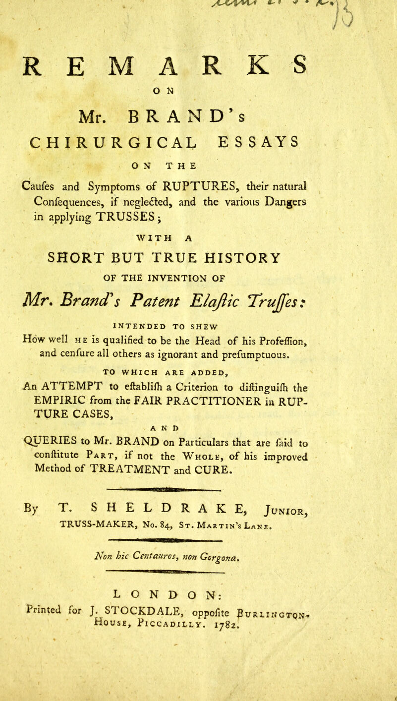 REMARKS O N Mr. BRAND’S CHIRURGICAL ESSAYS ON THE Caufes and Symptoms of RUPTURES, their natural Confequences, if negle&ed, and the various Dangers in applying TRUSSES j WITH A SHORT BUT TRUE HISTORY OF THE INVENTION OF Mr. Brand's Patent Elajlic Trujfes: INTENDED TO SHEW How well he is qualified to be the Head of his Profeffion, and cenfure all others as ignorant and prefumptuous. TO WHICH ARE ADDED, An ATTEMPT to eftablifh a Criterion to diftinguifh the EMPIRIC from the FAIR PRACTITIONER in RUP- TURE CASES, AND QUERIES to Mr. BRAND on Particulars that are faid to conftitute Part, if not the Whole, of his improved Method of TREATMENT and CURE. By T. SHELDRAKE, Junior, TRUSS-MAKER, No. 84, St. Martin’s Lane. Non hie Cent auras, non Gorgona. LONDON: Printed for J. STOCKDALE, oppofite Burlington House, Piccadilly. 1782.