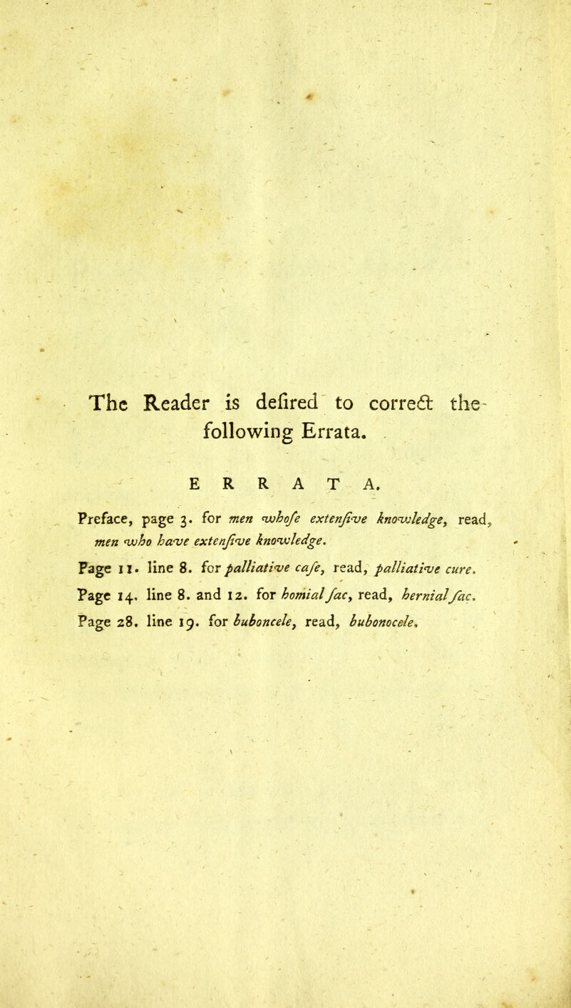 The Reader is defired to corred the following Errata. ERRATA. Preface, page 3. for men whofe extenfve knowledge, read, men who have extenfve knowledge. Page 11. line 8. for palliative cafe, read, palliative cure. Page 14, line 8. and 12. for homialfac, read, hernialfac. Page 28. line 19. for buboncele, read, bubonocele,