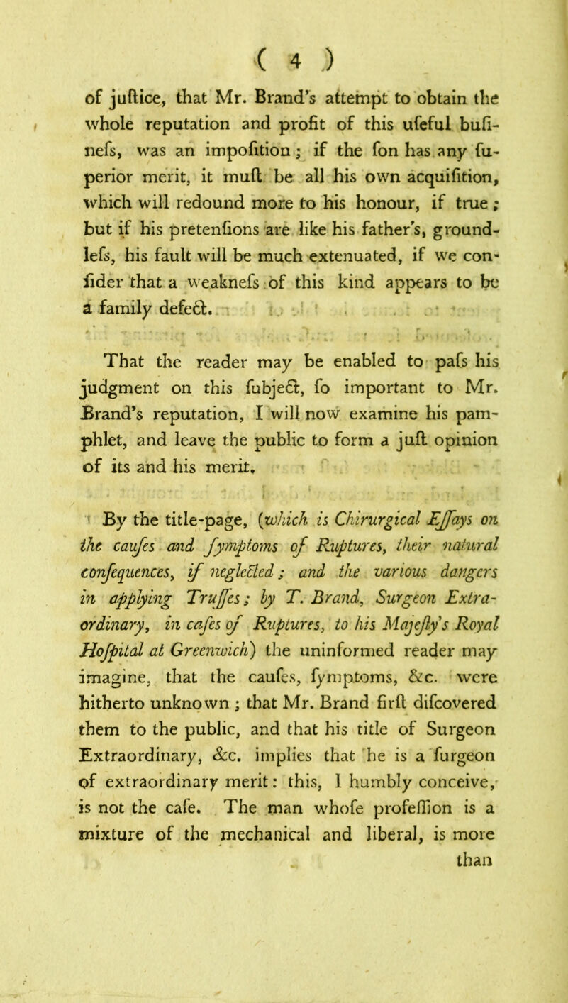 of juftice, that Mr. Brand’s attempt to obtain the whole reputation and profit of this ufeful bufi- nefs, was an impofition; if the fon has any Su- perior merit, it mud be all his own acquifition, which will redound more to his honour, if true ; but if his pretenfions are like his father s, ground- lefs, his fault will be much extenuated, if we con- sider that a weaknefs of this kind appears to be a family defeft. ' *' f 'ft „ ' , *> .. , , r, , •( That the reader may be enabled to pafs his judgment on this fubjeft, fo important to Mr. Brand’s reputation, I will now examine his pam- phlet, and leave the public to form a juft opinion of its and his merit. • 1 . ...... ; * r ( . „ . *> . t i By the title-page, (which is Chirurgical Ejfays on the caufes and fymptoms of Ruptures, their natural confequences, if negleEled; and the various dangers in applying Trujfes; by T. Brand, Surgeon Extra- ordinary, in cafes of Ruptures, to his MajeJlys Royal Hofpital at Greenwich) the uninformed reader may imagine, that the caufes, Symptoms, &c. were hitherto unknown ; that Mr. Brand firlt difeovered them to the public, and that his title of Surgeon Extraordinary, See. implies that he is a Surgeon of extraordinary merit: this, 1 humbly conceive, is not the cafe. The man whofe profelfion is a mixture of the mechanical and liberal, is more than