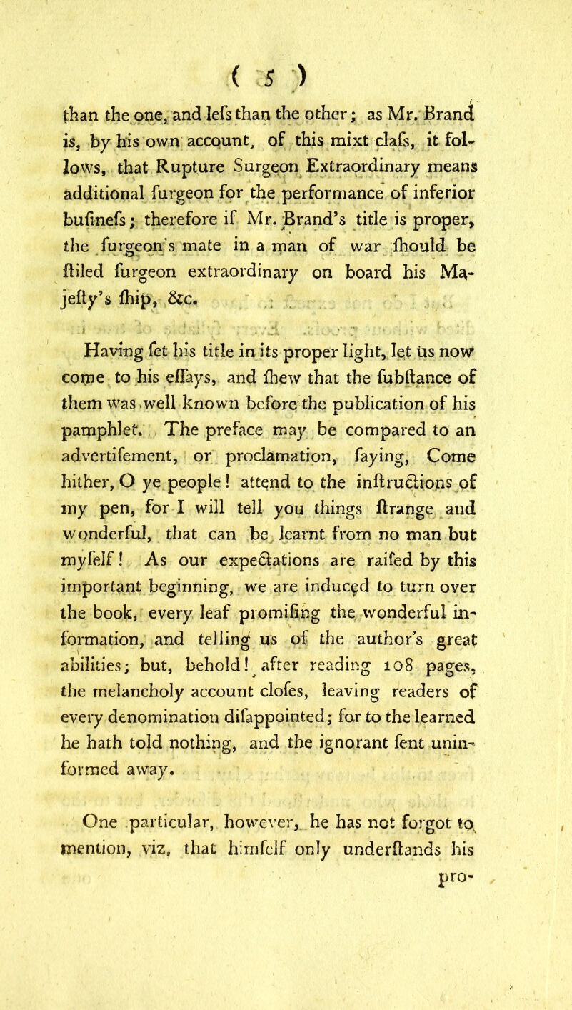 than the one, and lefs than the other; as Mr. Brand is, by his own account, of this mixt clafs, it fol- lows, that Rupture Surgeon Extraordinary means additional furgeon for the performance of inferior bulinefs; therefore if Mr. Brand’s title is proper, the furgeon’s mate in a man of war fhould be {tiled furgeon extraordinary on board his Ma- jefty’s £hip, &c. .1 - ■- - • * Having fet his title in its proper light, let tis now come to his efiays, and {hew that the fubftance of them Was well known before the publication of his pamphlet. The preface may be compared to an advertifement, or proclamation, faying, Come hither, O ye people 1 attend to the inftru£!ions of my pen, for I will tell you things llrange and wonderful, that can be, learnt from no man but myfelf! As our expeSlations are railed by this important beginning, we are induced to turn over the book, every leaf promifing the wonderful in- formation, and telling us of the authors great abilities; but, behold! after reading 108 pages, the melancholy account clofes, leaving readers of every denomination difappointed; for to the learned he hath told nothing, and the ignorant fent unin- formed away. One particular, however, he has not forgot to mention, viz, that himfelf only underflands his pro-