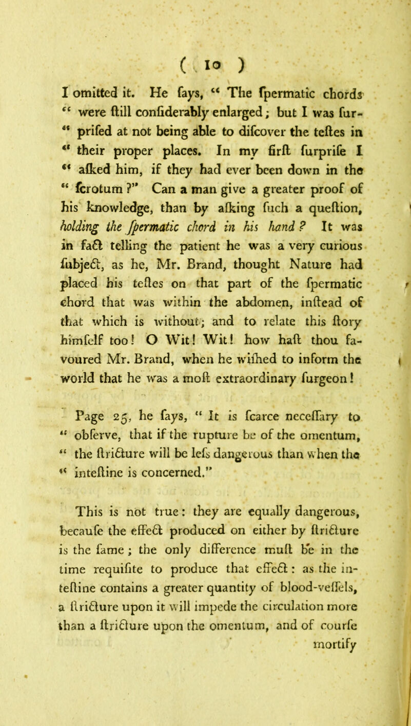 (..1° ) I omitted it. He fays, c< The fpermatic chords “ were dill confiderably enlarged; but I was fur- “ prifed at not being able to difcover the teftes in “ their proper places. In my firft furprife I u aflced him, if they had ever been down in the *e fcrotum ?’* Can a man give a greater proof of his knowledge, than by alking fuch a queftion, holding the fpermatic chord in his hand ? It was in fa£l telling the patient he was a very curious fubjetft, as he, Mr. Brand, thought Nature had placed his teftes on that part of the fpermatic chord that was within the abdomen, inftead of that which is without; and to relate this ftory himfelf too! O Wit! Wit! how haft thou fa- voured Mr. Brand, when he wifhed to inform the i world that he was a moft extraordinary furgeon! Page 25, he fays, “ It is fcarce necelTary to “ obferve, that if the rupture be of the omentum, “ the ftri&ure will be lefs dangerous than when the inteftine is concerned.” This is not true: they are equally dangerous, becaufe the effeft; produced on either by ftrifhire is the fame ; the only difference mult be in the time requifite to produce that effe£l: as the in- teftine contains a greater quantity of blood-veffels, a ftri&ure upon it will impede the circulation more than a ftriflure upon the omentum, and of courfe mortify