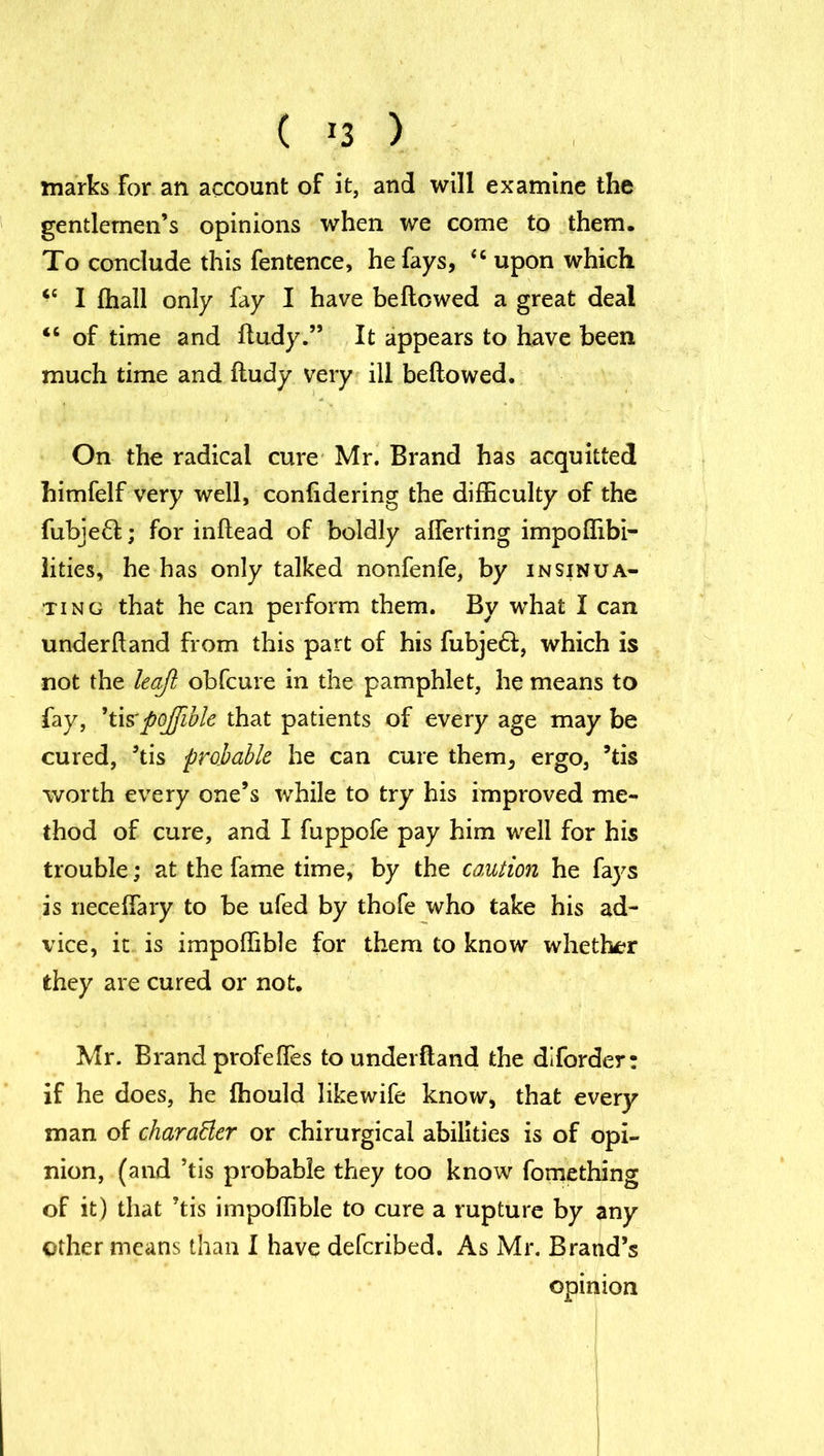 marks For an account of it, and will examine the gentlemen’s opinions when we come to them. To conclude this fentence, he fays, “ upon which <c I (hall only fay I have bellowed a great deal tc of time and lludy.” It appears to have been much time and lludy very ill bellowed. On the radical cure Mr. Brand has acquitted himfelf very well, conlidering the difficulty of the fubjefl; for inllead of boldly alferting impoffibi- lities, he has only talked nonfenfe, by insinua- ting that he can perform them. By what I can underhand from this part of his fubjefl, which is not the leaft obfcure in the pamphlet, he means to fay, ’tixpoffible that patients of every age may be cured, ’tis probable he can cure them, ergo, ’tis worth every one’s while to try his improved me- thod of cure, and I fuppofe pay him well for his trouble; at the fame time, by the caution he fays is necelfary to be ufed by thofe who take his ad- vice, it is impoffible for them to know whether they are cured or not. Mr. Brand profelfes to underfland the diforder: if he does, he Ihould likewife know, that every man of character or chirurgical abilities is of opi- nion, (and ’tis probable they too know fomething of it) that ’tis impoffible to cure a rupture by any other means than I have defcribed. As Mr. Brand’s opinion