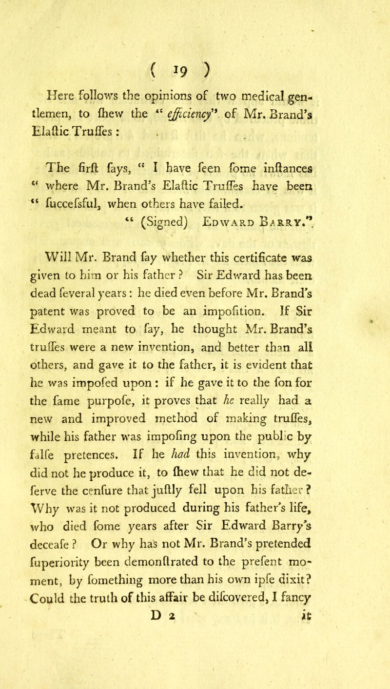 Here follows the opinions of two medical gen- tlemen, to £hew the <e efficiency of Mr. Brand’s Elaftic Trulfes: The firffc fays, “ I have feen fome inftances “ where Mr. Brand’s Elaftic Truffes have been <c fuccefsful, when others have failed. “ (Signed) Edward Barry/* Will Mr. Brand fay whether this certificate was given to him or his father ? Sir Edward has been dead feveral years: he died even before Mr. Brand s patent was proved to be an impolition. If Sir Edward meant to fay, he thought Mr. Brand’s truffes were a new invention, and better than all others, and gave it to the father, it is evident that he was impofed upon: if he gave it to the fon for the fame purpofe, it proves that he really had a new and improved method of making truffes, while his father was impofing upon the public by falfe pretences. If he had this invention, why did not he produce it, to fhew that he did not de- ferve the cenfure that juftly fell upon his father ? Why was it not produced during his father’s life, who died fome years after Sir Edward Barrys deceafe ? Or why has not Mr. Brand’s pretended fuperiority been demonftrated to the prefent mo- ment, by fomething more than his own ipfe dixit? Could the truth of this affair be difcovered, I fancy D 2 it