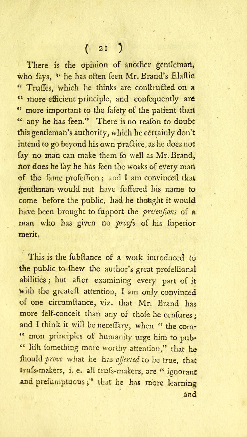 There is the opinion of another gentleman* who fays, he has often feen Mr. Brand’s Elaflic “ Trufles, which he thinks are conftru£led on a <c more efficient principle, and confequently ard u more important to the fafety of the patient than <c any he has feen/’ There is no reafon to doubt this gentleman’s authority, which he certainly don’t intend to go beyond his own practice, as he does not fay no man can make them fo well as Mr. Brand, nor does he fay he has feen the works of every marl of the fame profeffion; and I am convinced that gentleman would not have fuffered his name to come before the public, had he thought it would have been brought to fupport the pretenfions of a man who has given no proofs of his fupertor merit. This is the fubftance of a work introduced to the public to (hew the author’s great profellional abilities; but after examining every part of it with the greateft attention, lam only convinced of one circumftance, viz. that Mr. Brand has more felf-conceit than any of thofe he cenfures; and I think it will be necelfary, when “ the com^ “ mon principles of humanity urge him to pub- “ lifh fomething more worthy attention,” that he ihould prove what he has ajferted to be true, that trufs-makers, i. e, all trufs-makers, are ignorant and prefumptuous f that he has more learning and