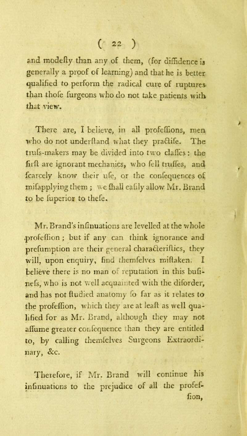 and modefty than any of them, (for diffidence ia generally a proof of learning) and that he is better qualified to perform the radical cure of ruptures- than thofe furgeons who do not take patients with that view. There are, I believe, in all profeffions, men who do not underhand what they pra&ife. The trufs-makers may be divided into two daffies: the firft are ignorant mechanics, who fell truffies, and fcarcely know their ufe, or the confequences of mifapplying them ; we (hall eafily allow Mr. Brand to be fuperior to thefe. Mr. Brand’s infinuations are levelled at the whole .profeflion ; but if any can think ignorance and prefumption are their general charaderiflics, they will, upon enquiry, find themfelves miftaken, I believe there is no man o reputation in this bufi- nefs, who is not well acquainted w-ith the diforder, and has not ftudied anatomy fo far as it relates to the profeflion, which they are at leaf! as well qua- lified for as Mr. Brand, although they may not affume greater confequence than they are entitled to, by calling themfelves Surgeons Extraordi- nary, &c. Therefore, if Mr. Brand will continue his infinuations to the prejudice of all the profef- fion,