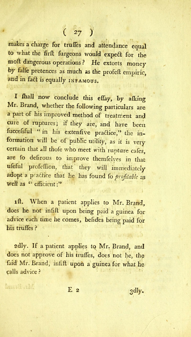 makes a charge for truffes and attendance equal to what the firfl furgeons would expeft for the moft dangerous operations ? He extorts money by falfe pretences as much as the profelt empiric, and in fa6i is equally infamous. I frail now conclude this eflay, by afking Mr. Biand, whether the following particulars are a pait of his improved method of treatment and cure of ruptures; if they are, and have been fuccefsful “ in his extenfive police/’ the in- formation will be of public utility, as it is very certain that all thofe who meet with rupture cafes, are fo defirous to improve themfelves in that ufeful profeffion, that they will immediately adopt a praftice that he has found fo profitable as well as “ efficient:’* lft. When a patient applies to Mr. Brand, does he not infill upon being paid a guinea for advice each time he comes, befides being paid for his trulfes ? 2dly. If a patient applies to Mr. Brand, and does not approve of his trulfes, does not he, the faid Mr. Brand, inlifl upon a guinea for what he ^alls advice ? E 2 odly.