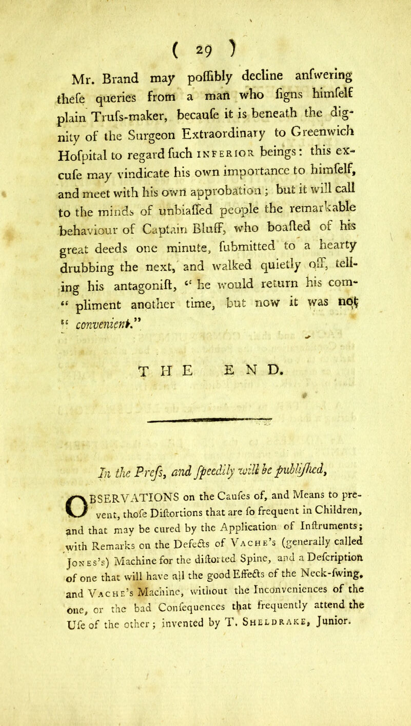 Mr. Brand may poffibly decline anfwering thefe queries from a man who figns himfelf plain Trufs-maker, becaufe it is beneath the dig- nity of the Surgeon Extraordinary to Greenwich Hofpital to regardfuch inferior beings: this ex- cufe may vindicate his own importance to himfelf, and meet with his own approbation ; but it will call to the minds of unbiaffed people the remarkable behaviour of Captain Bluff, who boafled of his great deeds one minute, fubmitted to a hearty drubbing the next, and walked quietly off, tell- ing his antagonift, “ he would return his com- “ pliment another time, but now it was u convenient” the end. In the Prefs, and fpeedily will he publijlicd, OBSERVATIONS on the Caufes of, and Means to pre- vent, thofe Diftortions that are fo frequent in Children, and that may be cured by the Application of Inftruments; with Remarks on the Defeas of Vac he’s (generally called Jones’s) Machine for the diftorted Spine, and a Defcriptioft. of one that will have all the goodEffeas of the Neck-fwing, and Vache’s Machine, without the Inconveniences of the one, or the bad Confequences that frequently attend the Ufeof the other; invented by T. Sheldrake, Junior.