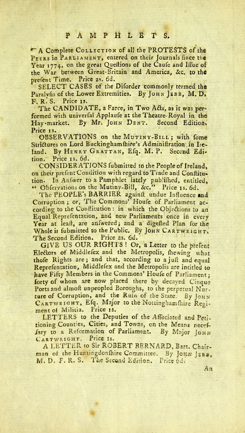 PAMPHLETS. A Complete Collection of all the PROTESTS of the Peers in Parliament, entered on their Journals fince thtt Year 1774* on the great Queftions of the Caufe and IfTue of the War between Great-Britain and America, &c. to the prefent Time. Price 2s. 6d. SELECT CASES of the Diforder commonly termed the Paralvfis of the Lower Extremities. By John Jebb, M. D» F. R. S. Price is. The CANDIDATE, a Farce, in Two Ads, as it was per- formed with univerfal Applaufe at the Theatre^ Royal in the Hay-market. By Mr. John Dent. Second Edition* Price is. OBSERVATIONS on the Mutiny-Bill ; with fome Stridures on Lord Buckinghamfhite’s Adminiftration in Ire- land. By Henry Grattan, Efq. M. P. Second Edi* tion. Price is. 6d. CONSIDER ATIONS fubmitted to the People of Ireland* on their prefent Condition with regard to Trade and Conftitu* tion. In Anfwer to a Pamphlet lately publifhed, entitled, “ Observations on the Mutiny-Bill, &c.” Price is. 6d. The PEOPLE’S BARRIER againft undue Influence and Corruption; or. The Commons’'Houfe of Parliament ac- cording to the Conftitution : in which the Objections to an Equal Reprefentation, and new Parliaments once in every Year at leaft, are anfwered; and a digefted Plan for the Whole is fubmitted to the Public. By John Cartwright* The Second Edition. Price 2s. 6d. GIVE US OUR RIGHTS ! Or, a Letter to the prefent Eledors of Middlefex and the Metropolis, fhewing* what thofe Rights are; and that, according to a juft and equal Reprefentation, Middlefex and the Metropolis are intitled to have Fifty Members in the Commons’ Houfe of Parliament; forty of whom are now placed there by decayed Cinque Ports and almoft unpeopled Boroughs, to the perpetual Nur- ture of Corruption, and the Ruin of the State, By John Cartwright, Efq. Major to the Nottinghamfhire Regi- ment of Militia. Price is. LETTERS to the Deputies of the Aftsciated and Peti- tioning Counties, Cities, and Towns, on the Means necef- fary to a Reformation of Parliament. By Major John Cartwright. Price is. A LETTER to Sir ROBERT BERNARD, Bart. Chair- man of the Huntingdonfhire Committee. By Jo aw Jebs* M* D, F. R. S. The Second Edition. Price 6d; An