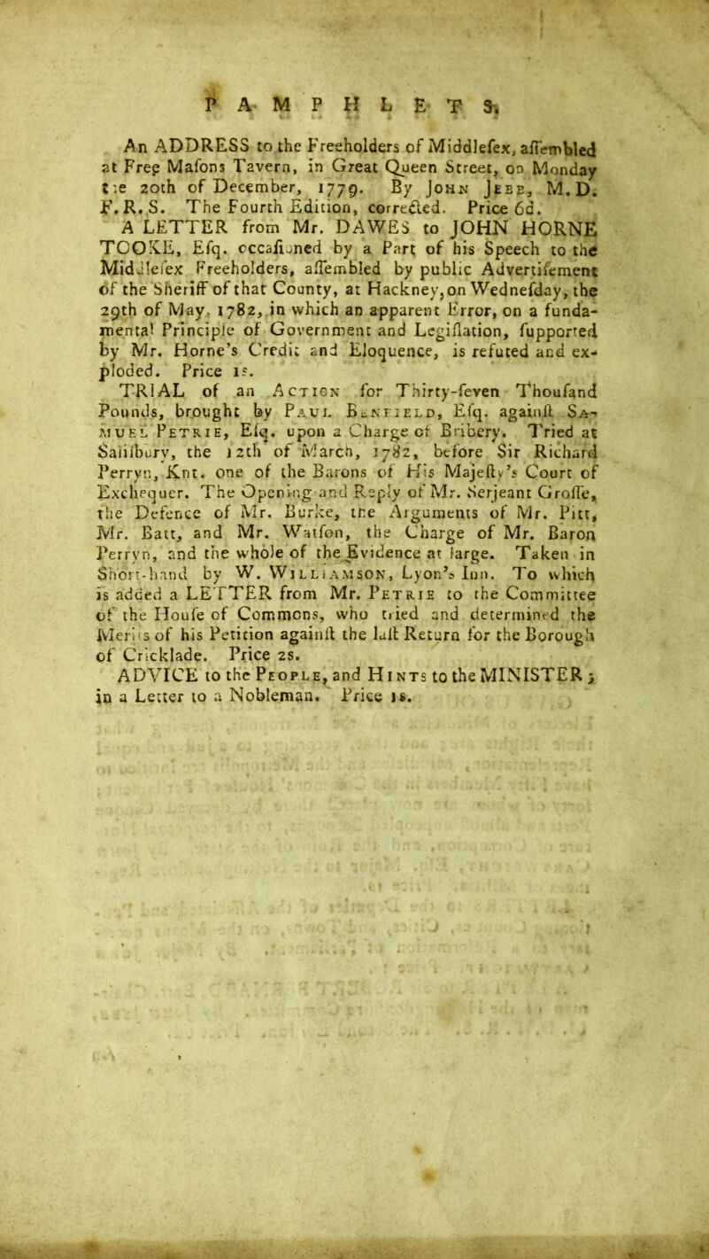 An ADDRESS to the Freeholders of Middlefex, afferobled at Free Mafons Tavern, in Great Queen Street, on Monday tie 20th of December, 1779. By John Jeep, M, D. F. R. S. The Fourth Edition, corre&ed. Price 6d. A LETTER from Mr. DAWES to JOHN HORNE TOQX.E, Efq. occasioned by a Part of his Speech to the MidJIefex Freeholders, afTembled by public Advertifement of the Sheriff of that County, at Hackney, on Wednefday, the 29th of May. 1782, in which an apparent Error, on a funda- mental Principle of Government and Legiflation, fupported by Mr. Horne’s Credit and Eloquence, is refuted and ex- ploded. Price 1?. TRIAL of an Action for Thirty-feven Thoufand Pounds, brought by Paul BcNField, Efq. againft Sa- muel Petrie, Elq. upon a Charge of Bribery. Tried at Saiiiburv, the 12th of March, 1782, before Sir Richard Perryn, Knt. one of the Barons of His Majefly’s Court of Exchequer. The Opening and Reply of ?vlr. Serjeant Groffe, the Defence of Mr. Burke, me Arguments of Mr. Pitt* Mr. Batt, and Mr. Watfon, the Charge of Mr. Baron Perryn, and the whole of the Evidence at large. Taken in Short-hand by W. Williamson, Lyon’s Inn. To which is added a LETTER from Mr. Petrie to the Committee of the Houfe of Commons, who tried and determined the Merits of his Petition again!! the lull Return for the Borough of Cricklade. Price 2s. ADVICE to the People, and Hints to the MINISTER 3 in a Letter to a Nobleman. Price is.