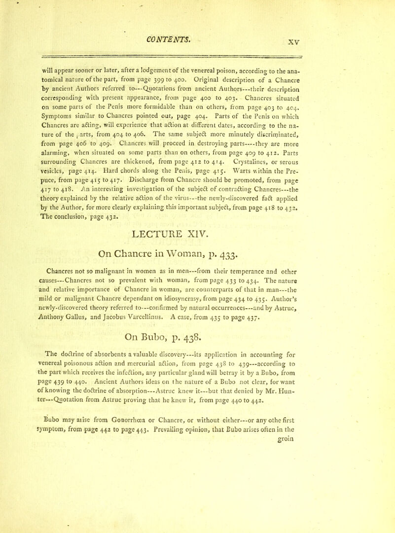 XV will appear sooner or later, after a lodgement of the venereal poison, according to the ana- tomical nature of the part, from page 39910400. Original description of a Chancre by ancient Authors referred to—-Quotations from ancient Authors—their description corresponding with present appearance, from page 400 to 403. Chancres situated on some parts of the Penis more formidable than on others, from page 403 to 404. Symptoms similar to Chancres pointed out, page 404. Parts of the Penis on which Chancres are afting, will experience that aftion at different dates, according to the na- ture of the parts, from 404 to 406. The same subjeft more minutely discriminated, from page 406 to 409. Chancres will proceed in destroying parts—they are more alarming, when situated on some parts than on others, from page 409 to 412. Parts surrounding Chancres are thickened, from page 412 to 414. Crystalines, or serous vesicles, page 414. Hard chords along the Penis, page 415. Warts v\ ithin the Pre- puce, from page 415 to 417. Discharge ftom Chancre should be promoted, from page 417 to 418. An interesting investigation of the subjedt of contracting Chancres-—the theory explained by the relative aftion of the virus---the newly-discovered fadl applied by the Author, for more clearly explaining this important subject, from page 418 to 432. The conclusion, page 432. LECTURE XIV. On Chancre in Woman, p. 433. Chancres not so malignant in women as in men-—from their temperance and other causes—Chancres not so prevalent with woman, from page 433 to 434. The nature and relative importance of Chancre in woman, are counterparts of that in man—the mild or malignant Chancre dependant on idiosyncrasy, from page 434 to 435. Author’s newly-discovered theory referred to-—confirmed by natural occurrences—and by Astruc, Anthony Gallus, and Jacobus Varcellinus. A case, from 435 to page 437. On Bubo, p. 438. The doflrine of absorbents a valuable discovery-—its application in accounting for venereal poisonous aftion and mercurial adlion, from page 438 to 439—according to the part which receives the infection, any particular gland will betray it by a Bubo, from page 439 to 440. Ancient Authors ideas on the nature of a Bubo not clear, for want of knowing thedoftrine of absorption—Astruc knew it—but that denied by Mr. Hun- ter—-Quotation from Astruc proving that he knew it, from page 440 to 442. Bubo may arise from Gonorrhoea or Chancre, or without either—-or any othe first symptom, from page 442 to page 443. Prevailing opinion, that Bubo arises often in the groin