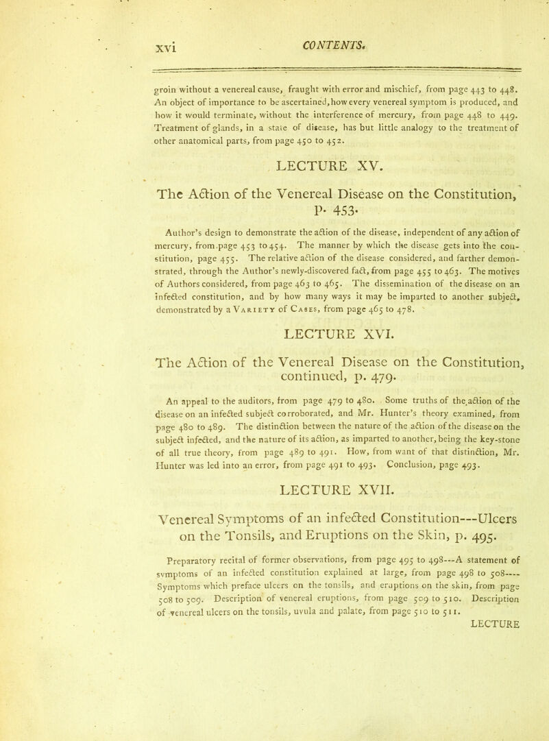 groin without a venereal cause, fraught with error and mischief, from page 443 to 448. An object of importance to be ascertained,how every venereal symptom is produced, and how it would terminate, without the interference of mercury, from page 448 to 449. Treatment of glands, in a state of disease, has but little analogy to the treatment of other anatomical parts, from page 450 to 452. LECTURE XV. The Afrion of the Venereal Disease on the Constitution, P- 453- Author’s design to demonstrate theadtion of the disease, independent of anyadtionof mercury, from.page 453 to454. The manner by which the disease gets into the con- stitution, page 435. The relative adtion of the disease considered, and farther demon- strated, through the Author’s newly-discovered fadt, from page 455 to 463. The motives of Authors considered, from page 463 to 465. The dissemination of the disease on an infedted constitution, and by how many ways it may be imparted to another subjedt, demonstrated by a Variety of Cases, from page 465 to 478. LECTURE XVI. The Action of the Venereal Disease on the Constitution, continued, p. 479. An appeal to the auditors, from page 479 to 480. Some truths of the.adtion of the disease on an infedted subjedt corroborated, and Mr. Hunter’s theory examined, from page 480 to 489. The distindtion between the nature of the adtion of the disease on the subjedt infedted, and the nature of its adtion, as imparted to another, being the key-stone of all true theory, from page 489 to 491. How, from want of that distindtion, Mr. Hunter was led into an error, from page 491 to 493. Conclusion, page 493. LECTURE XVII. Venereal Symptoms of an infe&ed Constitution—Ulcers on the Tonsils, and Eruptions on the Skin, p. 495. Preparatory recital of former observations, from page 495 to 498-—A statement of svmptoms of an infedted constitution explained at large, from page 498 to 508 Symptoms which preface ulcers on the tonsils, and eruptions on the skin, from page 50810509. Description of venereal eruptions, from page 50910510. Description of venereal ulcers on the tonsils, uvula and palate, from page 510 to 511.