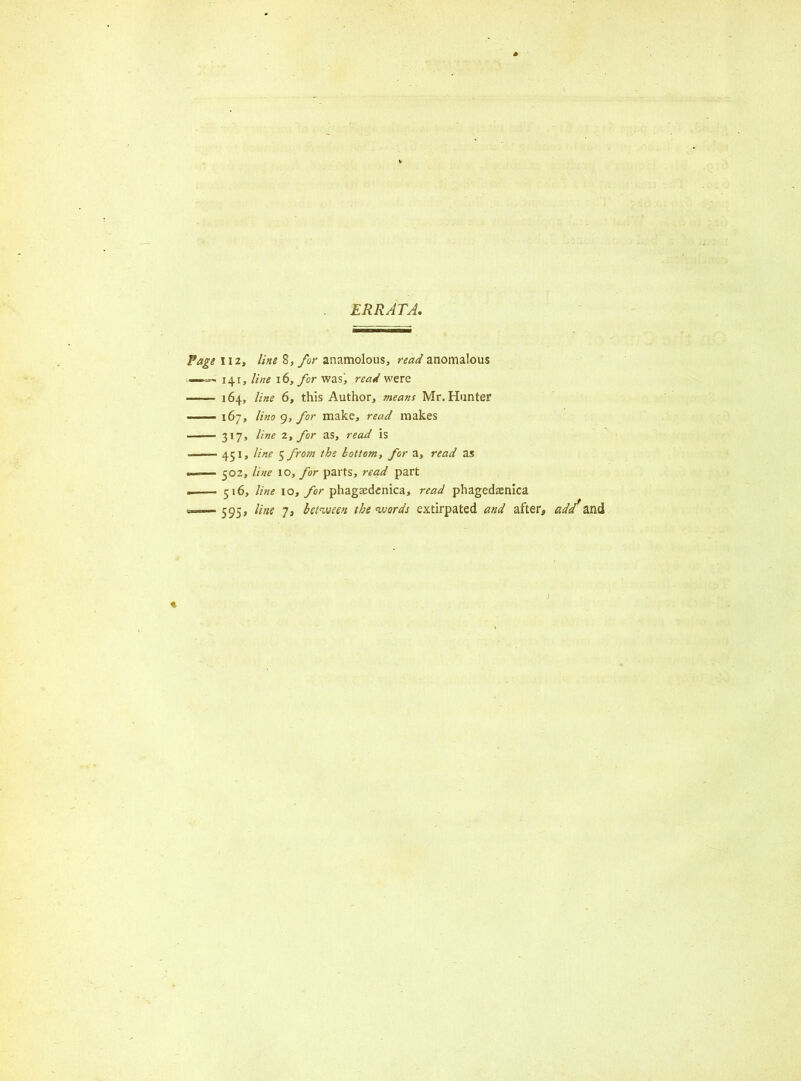 ERRATA, 112, line 8, for anamolous, read anomalous 141, line 16, for was, read were 164, line 6, this Author, means Mr. Hunter 167, lino 9, for make, read makes 317, line 2, for as, read is 451, line $from the bottom, for a, read as 502, line 10, for parts, read part 516, line 10, for phagsedenica, read phagedxnica 595, line 7, between the words extirpated and after, add*and