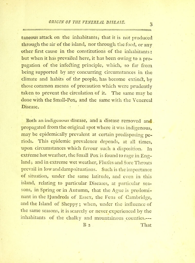 a taneous attack on the inhabitants j that it is not produced through the air of the island, nor through the food, or any other first cause in the constitutions of the inhabitants: but when it has prevailed here, it has been owing to a pro- pagation of the infe&ing principle, which, so far from being supported by any concurring circumstances in the climate and habits of the people, has become extindt, by those common means of precaution which were prudently taken to prevent the circulation of it. The same may be done with the Small-Pox, and the same with the Venereal Disease. Both an indigenous disease, and a disease removed and propagated from the original spot where it was indigenous, may be epidemically prevalent at certain predisposing pe- riods. This epidemic prevalence depends, at all times, upon circumstances which favour such a disposition. In extreme hot weather, the Small Pox is found to rage in Eng- land; and in extreme wet weather, Fluxes and Sore Throats prevail in low and damp situations. Such is the importance of situation, under the same latitude, and even in this island, relating to particular Diseases, at particular sea- sons, in Spring or in Autumn, that the Ague is predomi- nant in the Ifundreds of Essex, the Fens of Cambridge, and the Island of Sheppy; when, under the influence of the same seasons, it is scarcely or never experienced by the inhabitants of the chalky and mountainous counties.—