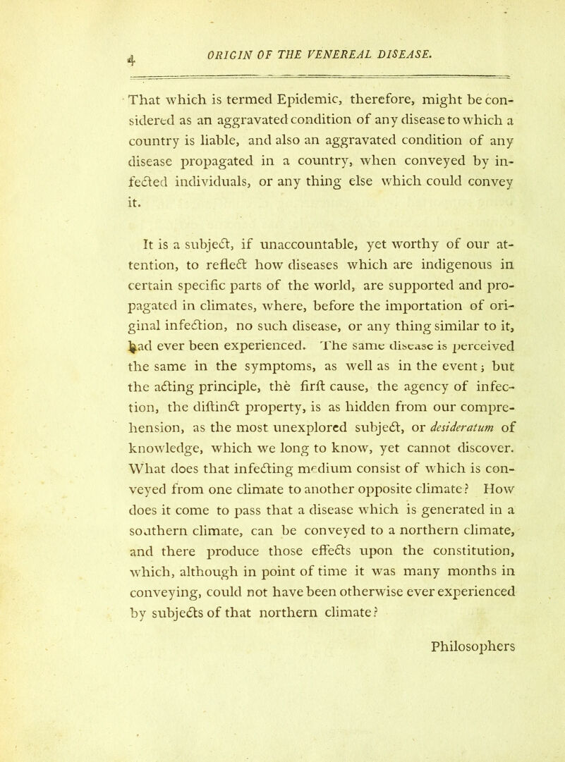 That which is termed Epidemic, therefore, might be con- sidered as an aggravated condition of any disease to which a country is liable, and also an aggravated condition of any disease propagated in a country, when conveyed by in- fe&ed individuals, or any thing else which could convey it. It is a subject, if unaccountable, yet wTorthy of our at- tention, to reflect how diseases which are indigenous in certain specific parts of the world, are supported and pro- pagated in climates, where, before the importation of ori- ginal infection, no such disease, or any thing similar to it, lj.ad ever been experienced. The same disease is perceived the same in the symptoms, as well as in the event j but the aching principle, the firfi: cause, the agency of infec- tion, the diftindt property, is as hidden from our compre- hension, as the most unexplored suhjedt, or desideratum of knowledge, which we long to know, yet cannot discover. What does that infecting medium consist of which is con- veyed from one climate to another opposite climate ? How does it come to pass that a disease which is generated in a southern climate, can be conveyed to a northern climate, and there produce those effects upon the constitution, which, although in point of time it was many months in conveying, could not have been otherwise ever experienced by subjects of that northern climate? Philosophers