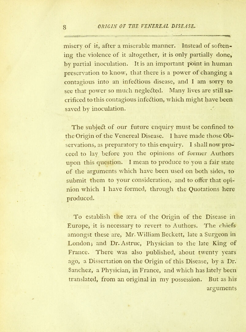 misery of it, after a miserable manner. Instead of soften- ing the violence of it altogether, it is only partially done, hy partial inoculation. It is an important point in human preservation to know, that there is a power of changing a contagious into an infectious disease, and I am sorry to see that power so much neglected. Many lives are still sa- crificed to this contagious infection, which might have been saved by inoculation. The subject of our future enquiry must be confined to the Origin of the Venereal Disease. I have made those Ob- servations, as preparatory to this enquiry. I shall now pro- ceed to lay before you the opinions of former Authors upon this question. I mean to produce to you a fair state of the arguments which have been used on both sides, to submit them to your consideration, and to offer that opi- nion which 1 have formed, through the Quotations here produced. To establish the sera of the Origin of the Disease in Europe, it is necessary to revert to Authors. The chiefs amongst these are, Mr. William Beckett, late a Surgeon in London j and Dr. Astruc, Physician to the late King of France. There was also published, about twenty years ago, a Dissertation on the Origin of this Disease, by a Dr. Sanchez, a Physician, in France, and which has lately been translated, from an original in my possession. But as his arguments