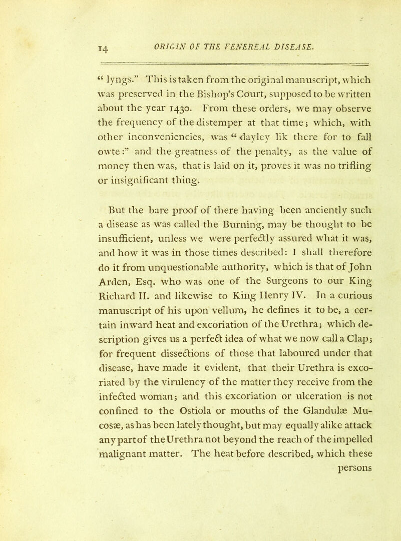 “ ly ngs.” This is taken from the original manuscript, which wras preserved in the Bishop’s Court, supposed to be written about the year 1430. From these orders, we may observe the frequency of the distemper at that time; which, wTith other inconveniencies, was “ dayley lik there for to fall owteand the greatness of the penalty, as the value of money then was, that is laid on it, proves it was no trifling or insignificant thing. But the bare proof of there having been anciently such a disease as was called the Burning, may be thought to be insufficient, unless we were perfectly assured what it was, and how it was in those times described: I shall therefore do it from unquestionable authority, which is that of John Arden, Esq. who was one of the Surgeons to our King Richard II. and likewise to King Henry IV. In a curious manuscript of his upon vellum, he defines it to be, a cer- tain inward heat and excoriation of the Urethra; which de- scription gives us a perfeCt idea of what we now call a Clap; for frequent dissections of those that laboured under that disease, have made it evident, that their Urethra is exco- riated by the virulency Gf the matter they receive from the infeCted woman; and this excoriation or ulceration is not confined to the Ostiola or mouths of the Glandulae Mu- cosae, as has been lately thought, but may equally alike attack anypartof theUrethranot beyond the reach of the impelled malignant matter. The heat before described, which these persons