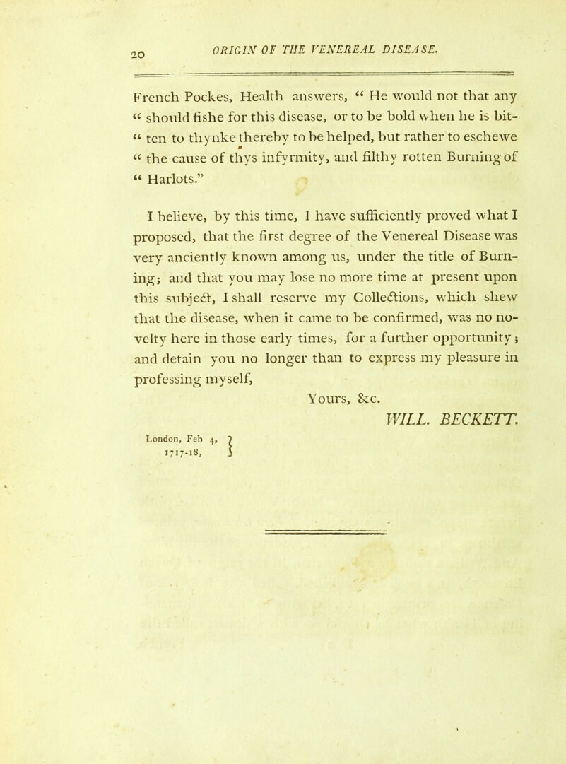 French Pockes, Health answers, “ He would not that any « should fishe for this disease, or to be bold when he is bit- « ten to thynke thereby to be helped, but rather to eschewe “ the cause of thys infyrmity, and filthy rotten Burning of “ Harlots.” I believe, by this time, I have sufficiently proved what I proposed, that the first degree of the Venereal Disease was very anciently known among us, under the title of Burn- ing j and that you may lose no more time at present upon this subject, I shall reserve my Collections, which shew that the disease, when it came to be confirmed, was no no- velty here in those early times, for a further opportunity; and detain you no longer than to express my pleasure in professing myself, Yours, &c. WILL. BECKETT. London, Feb 4, 7 1717-18, 5
