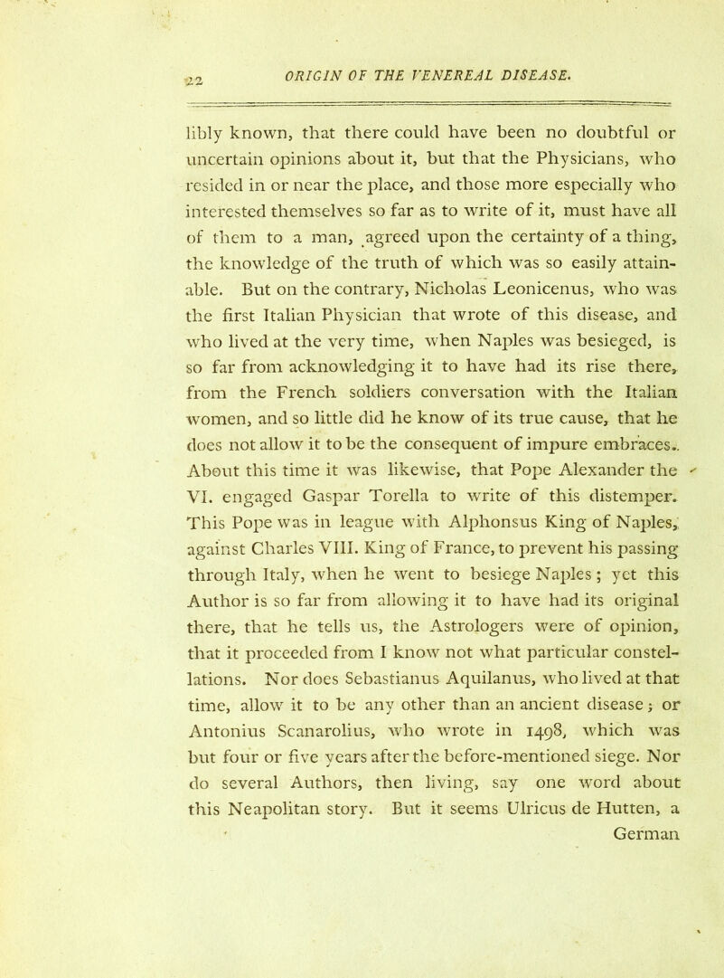 libly known, that there could have been no doubtful or uncertain opinions about it, but that the Physicians, who resided in or near the place, and those more especially who interested themselves so far as to write of it, must have all of them to a man, agreed upon the certainty of a thing, the knowledge of the truth of which was so easily attain- able. But on the contrary, Nicholas Leonicenus, who was the first Italian Physician that wrote of this disease, and who lived at the very time, when Naples was besieged, is so far from acknowledging it to have had its rise there, from the French soldiers conversation with the Italian women, and so little did he know of its true cause, that he does not allow it to be the consequent of impure embraces.. About this time it was likewise, that Pope Alexander the ' VI. engaged Gaspar Torella to write of this distemper. This Pope was in league with Alphonsus King of Naples,: against Charles VIII. King of France, to prevent his passing through Italy, w^hen he went to besiege Naples; yet this Author is so far from allowing it to have had its original there, that he tells us, the Astrologers were of opinion, that it proceeded from I know not what particular constel- lations. Nor does Sebastianus Aquilanus, who lived at that time, allow it to be any other than an ancient disease; or Antonius Scanarolius, who wrote in 1498, which was but four or five years after the before-mentioned siege. Nor do several Authors, then living, say one word about this Neapolitan story. But it seems Ulricus de Hutten, a German