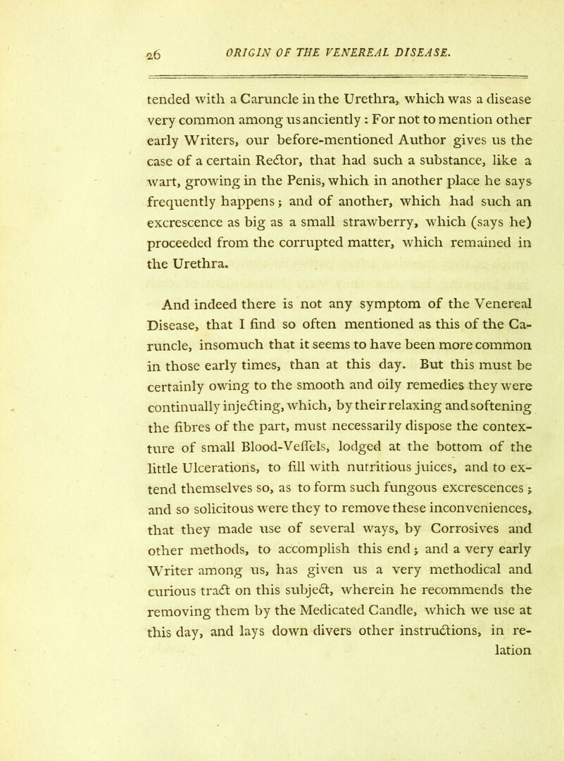 tended with a Caruncle in the Urethra, which was a disease very common among us anciently: For not to mention other early Writers, our before-mentioned Author gives us the case of a certain Redtor, that had such a substance, like a wart, growing in the Penis, which in another place he says frequently happens; and of another, which had such an excrescence as big as a small strawberry, which (says he) proceeded from the corrupted matter, which remained in the Urethra. And indeed there is not any symptom of the Venereal Disease, that I find so often mentioned as this of the Ca- runcle, insomuch that it seems to have been more common in those early times, than at this day. But this must be certainly owing to the smooth and oily remedies they were continually injecting, which, by their relaxing andsoftening the fibres of the part, must necessarily dispose the contex- ture of small Blood-Vefiels, lodged at the bottom of the little Ulcerations, to fill with nutritious juices, and to ex- tend themselves so, as to form such fungous excrescences 5 and so solicitous wrere they to remove these inconveniences, that they made use of several ways, by Corrosives and other methods, to accomplish this end > and a very early Writer among us, has given us a very methodical and curious tract on this subject, wherein he recommends the removing them by the Medicated Candle, which we use at this day, and lays down divers other instructions, in re- lation