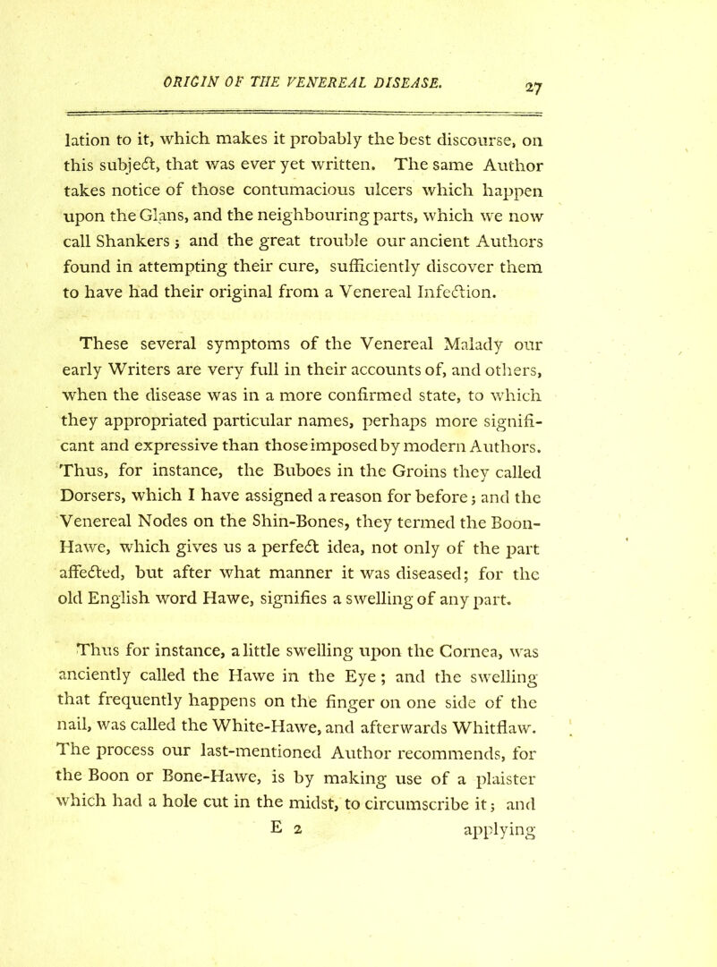 27 lation to it, which makes it probably the best discourse, 011 this subject, that was ever yet written. The same Author takes notice of those contumacious ulcers which happen upon the Gians, and the neighbouring parts, which we now call Shankers ; and the great trouble our ancient Authors found in attempting their cure, sufficiently discover them to have had their original from a Venereal Infection. These several symptoms of the Venereal Malady our early Writers are very full in their accounts of, and others, when the disease was in a more confirmed state, to which they appropriated particular names, perhaps more signifi- cant and expressive than those imposed by modern Authors. Thus, for instance, the Buboes in the Groins they called Dorsers, which I have assigned a reason for before; and the Venereal Nodes on the Shin-Bones, they termed the Boon- Hawe, which gives us a perfect idea, not only of the part affedted, but after what manner it was diseased; for the old English word Hawe, signifies a swelling of any part. Thus for instance, a little swelling upon the Cornea, was anciently called the Hawe in the Eye ; and the swelling that frequently happens on the finger on one side of the nail, was called the White-Hawe, and afterwards Whitflaw. 1 he process our last-mentioned Author recommends, for the Boon or Bone-Hawe, is by making use of a plaister which had a hole cut in the midst, to circumscribe it j and E 2 applying