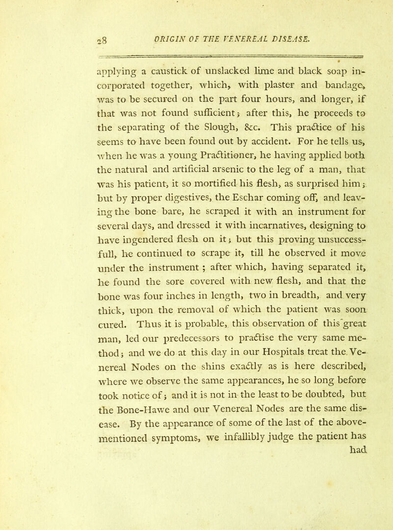 applying a caustick of unslacked lime and black soap in- corporated together, which* with plaster and bandage, was to be secured on the part four hours, and longer, if that was not found sufficient; after this, he proceeds to the separating of the Slough, 8cc. This practice of his seems to have been found out by accident. For he tells us> when he was a young Practitioner, he having applied both the natural and artificial arsenic to the leg of a man, that was his patient, it so mortified his flesh, as surprised him; but by proper digestives, the Eschar coming off, and leav- ing the bone bare, he scraped it with an instrument for several days, and dressed it with incarnatives, designing to have ingendered flesh on it; but this proving unsuccess- full, he continued to scrape it, till he observed it move under the instrument ; after which, having separated it, he found the sore covered with new flesh, and that the bone was four inches in length, two in breadth, and very thick, upon the removal of which the patient was soon cured. Thus it is probable, this observation of this'great man, led our predecessors to practise the very same me- thod; and we do at this day in our Hospitals treat the. Ve- nereal Nodes on the shins exaCtly as is here described, where we observe the same appearances, he so long before took notice of; and it is not in the least to be doubted, but the Bone-Hawe and our Venereal Nodes are the same dis- ease. By the appearance of some of the last of the above- mentioned symptoms, we infallibly judge the patient has had