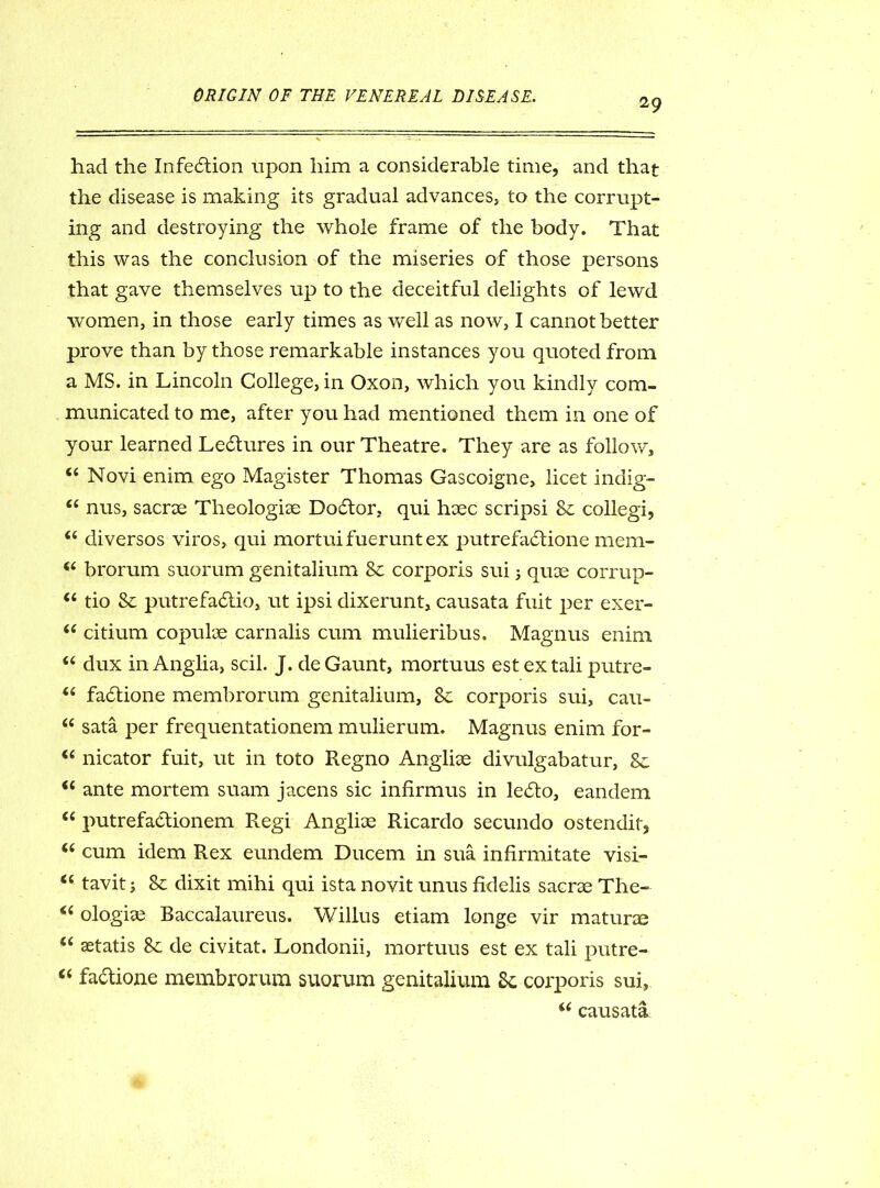 29 had the Infection upon him a considerable time, and that the disease is making its gradual advances} to the corrupt- ing and destroying the whole frame of the body. That this was the conclusion of the miseries of those persons that gave themselves up to the deceitful delights of lewd women, in those early times as well as now, I cannot better prove than by those remarkable instances you quoted from a MS. in Lincoln College, in Oxon, which you kindly com- municated to me, after you had mentioned them in one of your learned Lectures in our Theatre. They are as follow, 44 Novi enim ego Magister Thomas Gascoigne, licet indig- 44 nus, sacrae Theologiae Doctor, qui haec scripsi 8c collegi, 44 diversos viros, qui mortuifueruntex putrefadtione mem- 44 brorum suorum genitalium 8c corporis sui 3 quae corrup- 44 tio 8c putrefadtio, ut ipsi dixerunt, causata fuit per exer- 44 citium copuloe carnalis cum mulieribus. Magnus enim 44 dux in Anglia, scil. J. de Gaunt, mortuus estextali putre- 44 fadtione membrorum genitalium, 8c corporis sui, cau- 44 sata per frequentationem mulierum. Magnus enim for- 44 nicator fuit, ut in toto Regno Anglise divulgabatur. Sc 44 ante mortem suam jacens sic infirmus in ledto, eandem 44 putrefadlionem Regi Anglke Ricardo secundo ostendit, 44 cum idem Rex eundem Ducem in sua infirmitate visi- 44 tavit j 8c dixit mihi qui ista novit unus fidelis sacrse The- 44 ologiae Baccalaureus. Willus etiam longe vir maturae 44 aetatis 8c de civitat. Londonii, mortuus est ex tali putre- 44 fadtione membrorum suorum genitalium Sc corporis sui, 44 causata