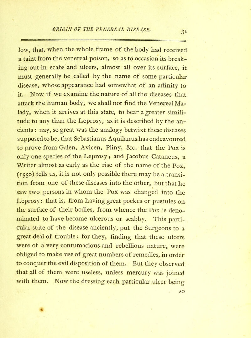 3T low, that, when the whole frame of the body had received a taint from the venereal poison, so as to occasion its break- ing out in scabs and ulcers, almost all over its surface, it must generally be called by the name of some particular disease, whose appearance had somewhat of an affinity to it. Now if we examine the nature of all the diseases that attack the human body, we shall not find the Venereal Ma- lady, when it arrives at this state, to bear a greater simili- tude to any than the Leprosy, as it is described by the an- cients : nay, so great was the analogy betwixt these diseases supposed to be, that Sebastianus Aquilanushas endeavoured to prove from Galen, Avicen, Pliny, &c. that the Pox is only one species of the Leprosy * and Jacobus Cataneus, a Writer almost as early as the rise of the name of the Pox, (I55°) te^s us> lX-IS not ORly possible there may be a transi- tion from one of these diseases into the other, but that he i saw two persons in whom the Pox was changed into the Leprosy: that is, from having great pockes or pustules on the surface of their bodies, from whence the Pox is deno- minated to have become ulcerous or scabby. This parti- cular state of the disease anciently, put the Surgeons to a great deal of trouble: for they, finding that these ulcers were of a very contumacious and rebellious nature, were obliged to make use of great numbers of remedies, in order to conquer the evil disposition of them. But they observed that all of them were useless, unless mercury was joined with them. Now the dressing each particular ulcer being so *