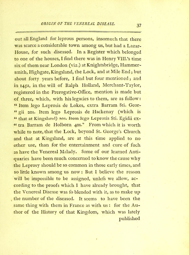 37 out all England for leprous persons, insomuch that there was scarce a considerable town among us, but had a Lazar- House, for such diseased. In a Register which belonged to one of the houses, I find there was in Henry VIII.’s time six of them near London (viz.) at Knightsbridge, Hammer- smith, Highgate, Kingsland, the Lock, and at Mile End j but about forty years before, I find but four mentioned j and in 1452, in the will of Ralph Holland, Merchant-Taylor, registered in the Prerogative-Office, mention is made but of three, which, with his legacies to them, are as follow: “ Item lego Leprosis de Lokes, extra Barram Sti. Geor- “ gii 20s. Item lego Leprosis de Hackenay (which is “ that at Kingsland) 20s. Item lego Leprosis Sti. Egidii ex- “ tra Barram de Holborn 40s/’ From which it is worth while to note, that the Lock, beyond St. George’s Church and that at Kingsland, are at this time applied to no other use, than for the entertainment and cure of fuch as have the Venereal Malady. Some of our learned Anti- quaries have been much concerned to know the cause why the Leprosy should be so common in those early times, and so little known among us now: But I believe the reason will be impossible to be assigned, unlefs we allow, ac- cording to the proofs which I have already brought, that the Venereal Disease was fo blended with it, as to make up , the number of the diseased. It seems to have been the same thing with them in France as with us : for the Au- thor of the History of that Kingdom, which was lately published