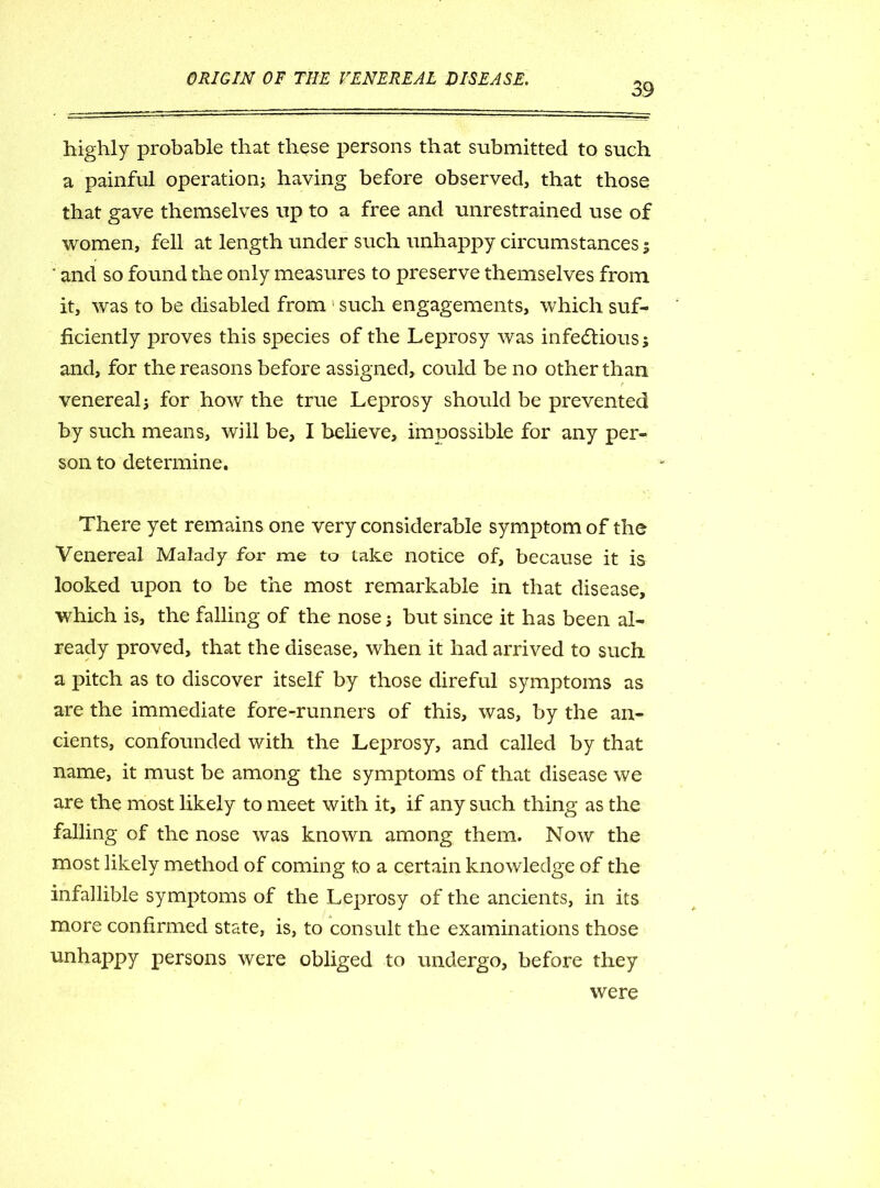 39 highly probable that these persons that submitted to such a painful operation; having before observed, that those that gave themselves up to a free and unrestrained use of women, fell at length under such unhappy circumstances ; * and so found the only measures to preserve themselves from it, was to be disabled from such engagements, which suf- ficiently proves this species of the Leprosy was infectious; and, for the reasons before assigned, could be no other than t venereal; for how the true Leprosy should be prevented by such means, will be, I believe, impossible for any per- son to determine. There yet remains one very considerable symptom of the Venereal Malady for me to take notice of, because it is looked upon to be the most remarkable in that disease, which is, the falling of the nose; but since it has been al- ready proved, that the disease, when it had arrived to such a pitch as to discover itself by those direful symptoms as are the immediate fore-runners of this, was, by the an- cients, confounded with the Leprosy, and called by that name, it must be among the symptoms of that disease we are the most likely to meet with it, if any such thing as the falling of the nose was known among them. Now the most likely method of coming to a certain knowledge of the infallible symptoms of the Leprosy of the ancients, in its more confirmed state, is, to consult the examinations those unhappy persons were obliged to undergo, before they were