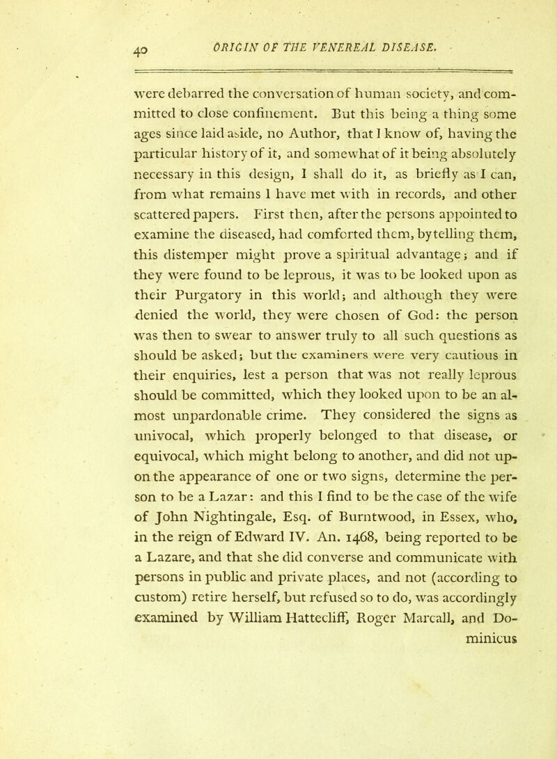 were debarred the conversation of human society, and com- mitted to close confinement. But this being a thing some ages since laid abide, no Author, that 1 know of, having the particular history of it, and somewhat of it being absolutely necessary in this design, I shall do it, as briefly as I can, from what remains 1 have met with in records, and other scattered papers. First then, after the persons appointed to examine the diseased, had comforted them, by telling them, this distemper might prove a spiritual advantage ; and if they were found to be leprous, it was to be looked upon as their Purgatory in this world; and although they were denied the world, they were chosen of God: the person was then to swear to answer truly to all such questions as should be asked; but the examiners were very cautious in their enquiries, lest a person that was not really leprous should be committed, which they looked upon to be an al- most unpardonable crime. They considered the signs as univocal, which properly belonged to that disease, or equivocal, which might belong to another, and did not up- on the appearance of one or two signs, determine the per- son to be a Lazar: and this I find to be the case of the wife of John Nightingale, Esq. of Burntwood, in Essex, who, in the reign of Edward IV. An. 1468, being reported to be a Lazare, and that she did converse and communicate with persons in public and private places, and not (according to custom) retire herself, but refused so to do, was accordingly examined by William HatteclifF, Roger Marcall, and Do- mmicus