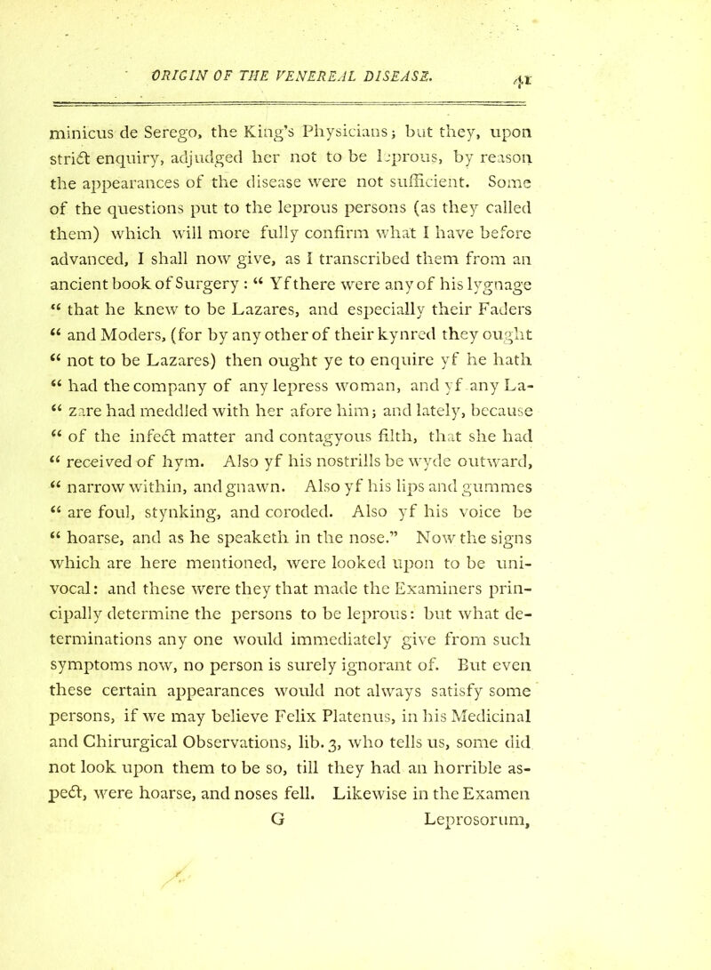 4* minicus de Serego, the King’s Physicians but they, upon stri6l enquiry, adjudged her not to be leprous, by reason the appearances of the disease were not sufficient. Some of the questions put to the leprous persons (as they called them) which will more fully confirm what I have before advanced, I shall now give, as I transcribed them from an ancient book of Surgery : 44 Yfthere were any of hislygnage t( that he knew to be Lazares, and especially their Faders 44 and Moders, (for by any other of their kynred they ought 44 not to be Lazares) then ought ye to enquire yf he hath 44 had the company of any lepress woman, and yf any La- 44 zare had meddled with her afore him; and lately, because 44 of the infect matter and contagyous filth, that she had 44 received of hym. Also yf his nostriils be wyde outward, 44 narrow within, and gnawn. Also yf his lips and gummes 44 are foul, stynking, and coroded. Also yf his voice be 44 hoarse, and as he speaketh in the nose.” Now the signs which are here mentioned, were looked upon to be uni- vocal: and these were they that made the Examiners prin- cipally determine the persons to be leprous: but what de- terminations any one would immediately give from such symptoms now, no person is surely ignorant of. But even these certain appearances would not always satisfy some persons, if we may believe Felix Platenus, in his Medicinal and Chirurgical Observations, lib. 3, who tells us, some did not look upon them to be so, till they had an horrible as- pect, were hoarse, and noses fell. Likewise in the Examen G Leprosorum,