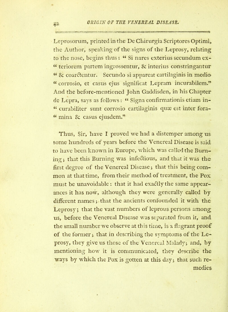 Leprosorum, printed in the De Chirurgia Scriptores Optimi* the Author, speaking of the signs of the Leprosy, relating to the nose, begins thus : “ Si nares exterius secundum ex- “ teriorem partem ingrossentur, 8c interius constringantur 4t 8c coarClentur. Secundo si appareat cartilaginis in medio a corrosio, et casus ejus significat Lepram incurabilem.” And the before-mentioned John Gaddisden, in his Chapter de Lepra, says as follows : “ Signa confirmationis etiam in- 44 curabiliter sunt corrosio cartilaginis quce est inter fora- 44 min a Sc casus ejusdem.” Thus, Sir, have I proved we had a distemper among us some hundreds of years before the Venereal Disease is said to have been known in Europe, which was called the Burn- ing j that this Burning was infectious, and that it was the first degree of the Venereal Disease; that this being com- mon at that time, from their method of treatment, the Pox must be unavoidable: that it had exactly the same appear- ances it has now, although they were generally called by different names; that the ancients confounded it with the Leprosy; that the vast numbers of leprous persons among us, before the Venereal Disease was separated from it, and the small number we observe at this time, is a flagrant proof of the former; that in describing the symptoms of the Le- prosy, they give us these of the Venereal Malady; and, by mentioning how it is communicated, they describe the ways by which the Pox is gotten at this day; that such re- medies