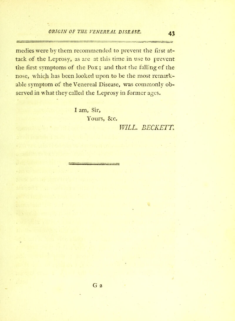 medies were by them recommended to prevent the hist at- tack of the Leprosy, as are at this time in use to prevent the first symptoms of the Pox ; and that the falling of the nose, which has been looked upon to be the most remark- able symptom of the Venereal Disease, was commonly ob- served in what they called the Leprosy in former ages. I am, Sir, Yours, &:c. WILL. BECKETT,1