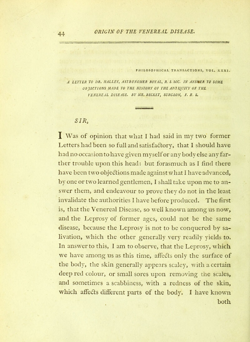 PHILOSOPHICAL TRANSACTIONS, VOL. XXXI. A LETTER TO DR. HALLEY, ASTRONOMER ROYAL, R. S. SOC. IN ANSWER TO SOME OBJECTIONS MADE TO THE HISTORY OF THE ANTIQUITY OF THE- VENEREAL DISEASE. BY MR. BECHET, SURGEON, F. R. S. SIR, I Was of opinion that wliat I had said in my two former Letters had been so full and satisfactory, that I should have had no occasion to have given myself or any body else any far- ther trouble upon this head: but forasmuch as I find there have been two objections made against what I have advanced, by one or two learned gentlemen, I shall take upon me to an- swer them, and endeavour to prove they do not in the least invalidate the authorities I have before produced. The first is, that the Venereal Disease, so well known among us now, and the Leprosy of former ages, could not be the same disease, because the Leprosy is not to be conquered by sa- livation, which the other generally very readily yields to. In answer to this, I am to observe, that the Leprosy, which we have among us as this time, affeCts only the surface of the body, the skin generally appears scaley, with a certain deep red colour, or small sores upon removing the scales, and sometimes a scabbiness, with a redness of the skin, which affe&s different parts of the body. I have known both