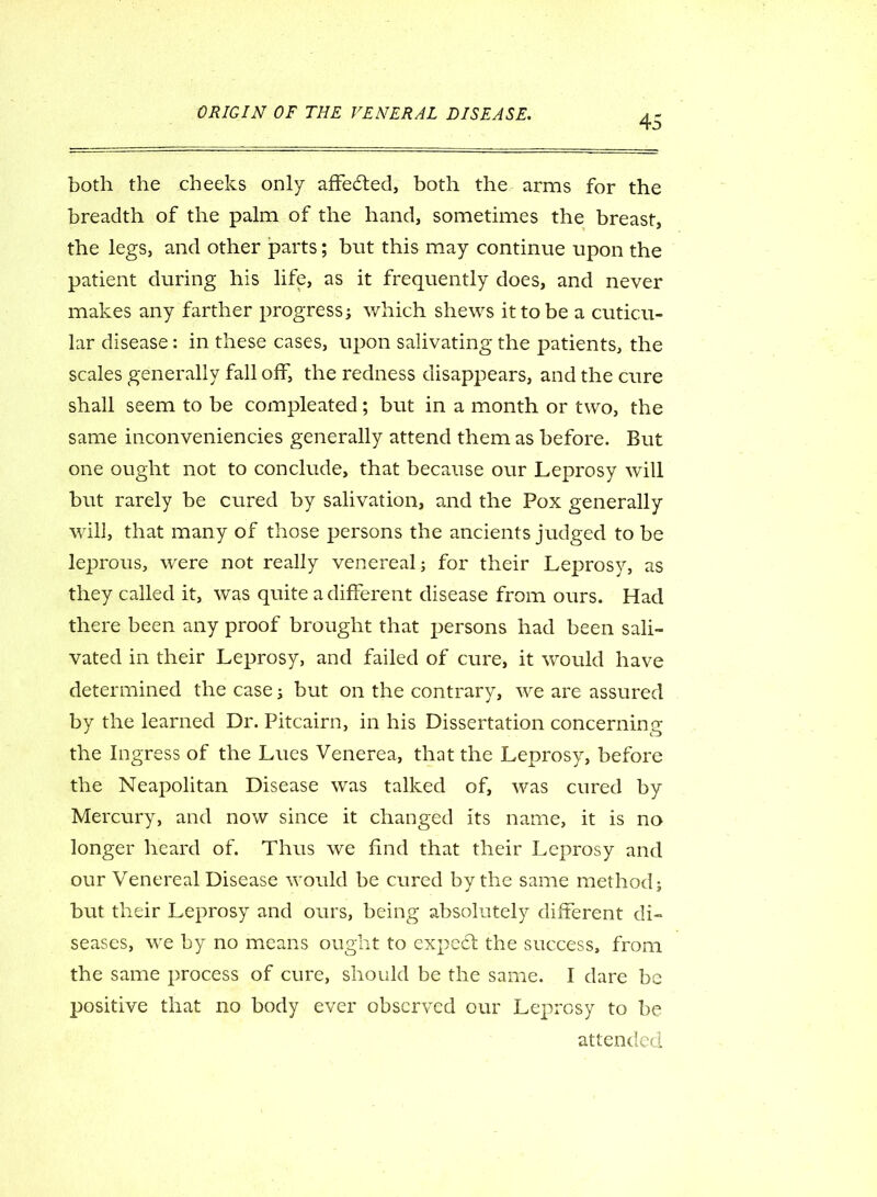 45 both the cheeks only affected, both the arms for the breadth of the palm of the hand, sometimes the breast, the legs, and other parts; but this may continue upon the patient during his life, as it frequently does, and never makes any farther progress; which shews it to be a cuticu- lar disease: in these cases, upon salivating the patients, the scales generally fall off, the redness disappears, and the cure shall seem to be compleated; but in a month or two, the same inconveniencies generally attend them as before. But one ought not to conclude, that because our Leprosy will but rarely be cured by salivation, and the Pox generally will, that many of those persons the ancients judged to be leprous, were not really venereal; for their Leprosy, as they called it, was quite a different disease from ours. Had there been any proof brought that persons had been sali- vated in their Leprosy, and failed of cure, it would have determined the case; but on the contrary, we are assured by the learned Dr. Pitcairn, in his Dissertation concerning the Ingress of the Lues Venerea, that the Leprosy, before the Neapolitan Disease was talked of, was cured by Mercury, and now since it changed its name, it is no longer heard of. Thus we find that their Leprosy and our Venereal Disease would be cured by the same method; but their Leprosy and ours, being absolutely different di- seases, we by no means ought to expect the success, from the same process of cure, should be the same. I dare be positive that no body ever observed our Leprosy to be attended