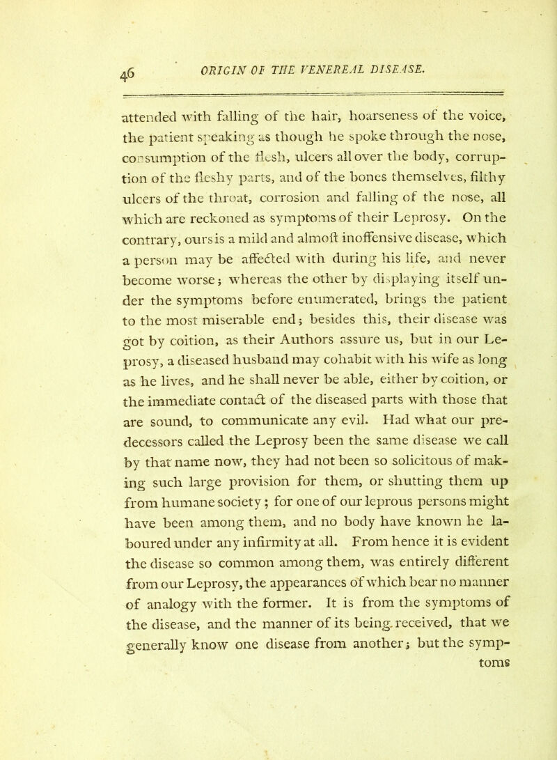 attended with falling of the hair, hoarseness of the voice, the patient speaking though he spoke through the nose, consumption of the licsh, ulcers all over the body, corrup- tion of the fleshy parts, and of the bones themselves, filthy ulcers of the throat, corrosion and falling of the nose, all which are reckoned as symptoms of their Leprosy. On the contrary, ours is a mild and almoft inoffensive disease, which a person may be affedted with during his life, and never become worse; whereas the other by displaying itself un- der the symptoms before enumerated, brings the patient to the most miserable end j besides this, their disease was got by coition, as their Authors assure us, but in our Le- prosy, a diseased husband may cohabit with his wife as long as he lives, and he shall never be able, either by coition, or the immediate contact of the diseased parts with those that are sound, to communicate any evil. Had what our pre- decessors called the Leprosy been the same disease we call by that name now, they had not been so solicitous of mak- ing such large provision for them, or shutting them up from humane society; for one of our leprous persons might have been among them, and no body have known he la- boured under any infirmity at all. From hence it is evident the disease so common among them, was entirely different from our Leprosy, the appearances of which bear no manner of analogy with the former. It is from the symptoms of the disease, and the manner of its being, received, that we generally know one disease from another ; but the symp- toms