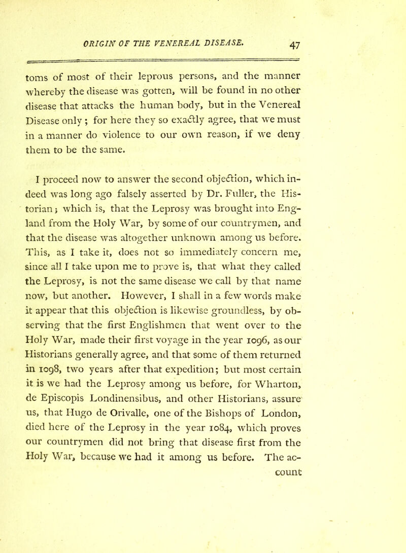 toms of most of their leprous persons, and the manner whereby the disease was gotten, will be found in no other disease that attacks the human body, but in the Venereal Disease only ; for here they so exactly agree, that wx must in a manner do violence to our own reason, if vre deny them to be the same. I proceed now to answer the second objection, which in- deed was long ago falsely asserted by Dr. Fuller, the His- torian ; which is, that the Leprosy vras brought into Eng- land from the Holy War, by some of our countrymen, and that the disease was altogether unknown among us before. This, as I take it, does not so immediately concern me, since all I take upon me to prove is, that what they called the Leprosy, is not the same disease we call by that name now, but another. However, I shall in a few words make it appear that this objection is likewise groundless, by ob- serving that the first Englishmen that went over to the Holy War, made their first voyage in the year 1096, as our Historians generally agree, and that some of them returned in 1098, two years after that expedition; but most certain it is we had the Leprosy among us before, for Wharton, de Episcopis Londinensibus, and other Historians, assure us, that Hugo de Orivalle, one of the Bishops of London, died here of the Leprosy in the year 1084, which proves our countrymen did not bring that disease first from the Holy War, because we had it among us before. The ac- count