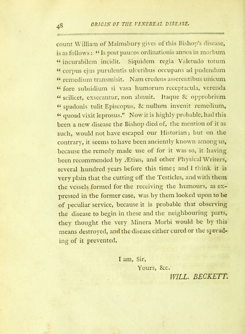 count William of Malmsbury gives of this Bishop’s disease, is as follows : 44 Is post paucos ordinationis annos in morbum 44 incurabilem incidit. Siquidem regia Valetudo totum 44 corpus ejus purulentis ulceribus occupans ad pudendum 44 remedium transmisit. Nam credens asserentibus unicum 44 fore subsidium si vasa humorum receptacula, verenda 44 scilicet, exsecantur, non abnuit. Itaque 8c opprobrium 44 spadonis tulit Episcopus, 8c nullum invenit remedium, 44 quoad vixit leprosus.” Now it is highly probable, had this been a new disease the Bishop died of, the mention of it as such, would not have escaped our Historian; but on the contrary, it seems to have been anciently known among us, because the remedy made use of for it was so, it having been recommended by ^Etius, and other Physical Writers, several hundred years before this time; and I think it is very plain that the cutting off the Testicles, and with them the vessels formed for the receiving the humours, as ex- pressed in the former case, was by them looked upon to be of peculiar service, because it is probable that observing the disease to begin in these and the neighbouring parts, they thought the very Minera Morbi would be by this means destroyed, and the disease either cured or the spread- ing of it prevented. I am, Sir, Yours, See. WILL. BECKETT.