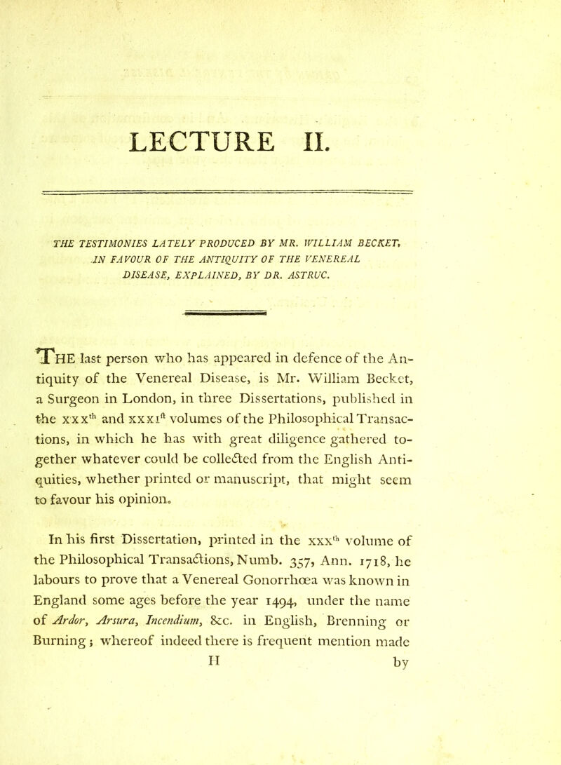 LECTURE II THE TESTIMONIES LATELY PRODUCED BY MR. WILLIAM BECKET, IN FAVOUR OF THE ANTIQUITY OF THE VENEREAL DISEASE, EXPLAINED, BY DR. ASTRUC. The last person who has appeared in defence of the An- tiquity of the Venereal Disease, is Mr. William Becket, a Surgeon in London, in three Dissertations, published in the xxxth and xxxift volumes of the Philosophical Transac- tions, in which he has with great diligence gathered to- gether whatever could be collected from the English Anti- quities, whether printed or manuscript, that might seem to favour his opinion. In his first Dissertation, printed in the xxxth volume of the Philosophical Transactions, Numb. 357, Ann. 1718, he labours to prove that a Venereal Gonorrhoea was known in England some ages before the year 1494, under the name of Ardor, Arsura, Incendium, &c. in English, Brenning or Burning j whereof indeed there is frequent mention made H by