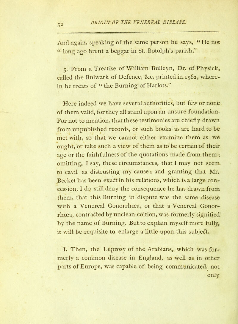 52 And again, speaking of the same person he says, “ He not “ long ago brent a beggar in St. Botolph’s parish.” 5. From a Treatise of William Bulleyn, Dr. of Physick, called the Bulwark of Defence, 8ec. printed in. 1562,. where- in he treats of “ the Burning of Harlots.” Here indeed we have several authorities, but few or none of them valid, for they all stand upon an unsure foundation. For not to mention, that these testimonies are chiefly drawn from unpublished records, or such books as are hard to be met with, so that we cannot either examine them as we ought, or take such a view of them as to be certain of their age or the faithfulness of the quotations made from them j omitting, I say, these circumstances, that I may not seem to cavil as distrusting my cause j and granting that Mr. Becket has been exaCt in his relations, which is a large con- cession, I do still deny the consequence he has drawn from them, that this Burning in dispute was the same disease with a Venereal Gonorrhoea, or that a Venereal Gonor- rhoea, contracted by unclean coition, was formerly signified by the name of Burning. But to explain myself more fully, it will be requisite to enlarge a little upon this subject. I. Then, the Leprosy of the Arabians, which was for- merly a common disease in England, as well as in other parts of Europe, was capable of being communicated, not only