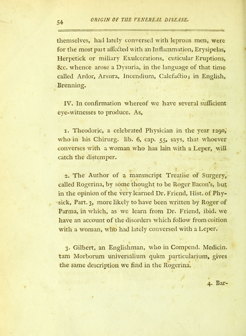 themselves, had lately conversed with leprous men, were for the most part affected with an Inflammation, Erysipelas, Herpetick or miliary Exulcerations, cuticular Eruptions, 8cc. whence arose a Dysuria, in the language of that time called Ardor, Arsura, Incendium, Calefattioj in English, Brenning, IV. In confirmation whereof we have several sufficient eye-witnesses to produce. As, 1. Theodoric, a celebrated Physician in the year 1290, who in his Chirurg. lib. 6, cap. 55, says, that whoever converses with a woman who has lain with a Leper, will catch the distemper. 2. The Author of a manuscript Treatise of Surgery, called Rogerina, by some thought to be Roger Bacon's, but in the opinion of the very learned Dr. Friend, Hist, of Phy- sick. Part. 3, more likely to have been written by Roger of Parma, in which, as we learn from Dr. Friend, ibid, we have an account of the disorders which follow from coition with a woman, whb had lately conversed with a Leper. 3. Gilbert, an Englishman, who in Compend. Medicin. tarn Morborum universalium quam particularium, gives the same description we find in the Rogerina. 4. Bar-