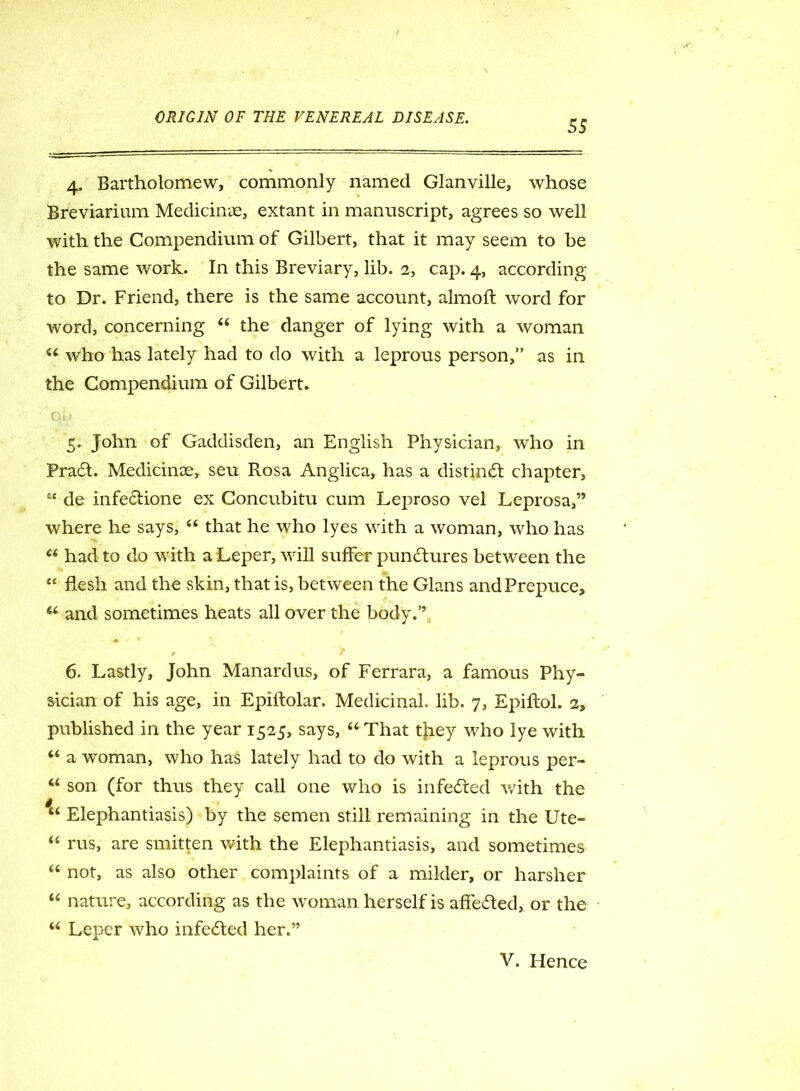 55 4. Bartholomew, commonly named Glanville, whose Breviarium Medicine, extant in manuscript, agrees so well with the Compendium of Gilbert, that it may seem to be the same work. In this Breviary, lib. 2, cap. 4, according to Dr. Friend, there is the same account, almoft word for word, concerning “ the danger of lying with a woman u who has lately had to do with a leprous person,” as in the Compendium of Gilbert* 5. John of Gaddisden, an English Physician, who in Pradl. MedicinDe, seu Rosa Anglica, has a distinct chapter, tc de infedfione ex Concubitu cum Leproso vel Leprosa,” where he says, (i that he who lyes with a woman, who has u had to do with a Leper, will suffer punctures between the £< flesh and the skin, that is, between the Gians and Prepuce, u and sometimes heats all over the body.’’ t j f 6. Lastly, John Manardus, of Ferrara, a famous Phy- sician of his age, in Epiftolar. Medicinal, lib. 7, Epiftol. 2, published in the year 1525, says, “ That tjiey who lye with “ a woman, who has lately had to do with a leprous per- u son (for thus they call one who is infedied with the u Elephantiasis) by the semen still remaining in the Ute- “ rus, are smitten with the Elephantiasis, and sometimes u not, as also other complaints of a milder, or harsher “ nature, according as the woman herself is affedled, or the “ Leper who infedled her.”